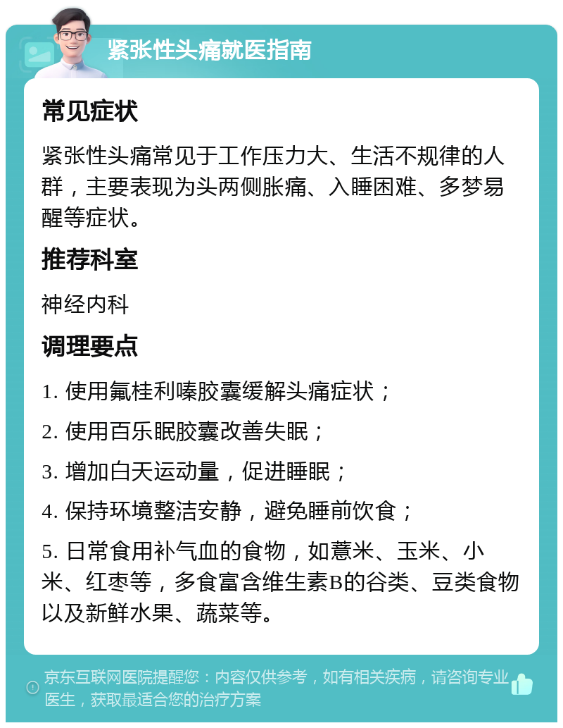 紧张性头痛就医指南 常见症状 紧张性头痛常见于工作压力大、生活不规律的人群，主要表现为头两侧胀痛、入睡困难、多梦易醒等症状。 推荐科室 神经内科 调理要点 1. 使用氟桂利嗪胶囊缓解头痛症状； 2. 使用百乐眠胶囊改善失眠； 3. 增加白天运动量，促进睡眠； 4. 保持环境整洁安静，避免睡前饮食； 5. 日常食用补气血的食物，如薏米、玉米、小米、红枣等，多食富含维生素B的谷类、豆类食物以及新鲜水果、蔬菜等。