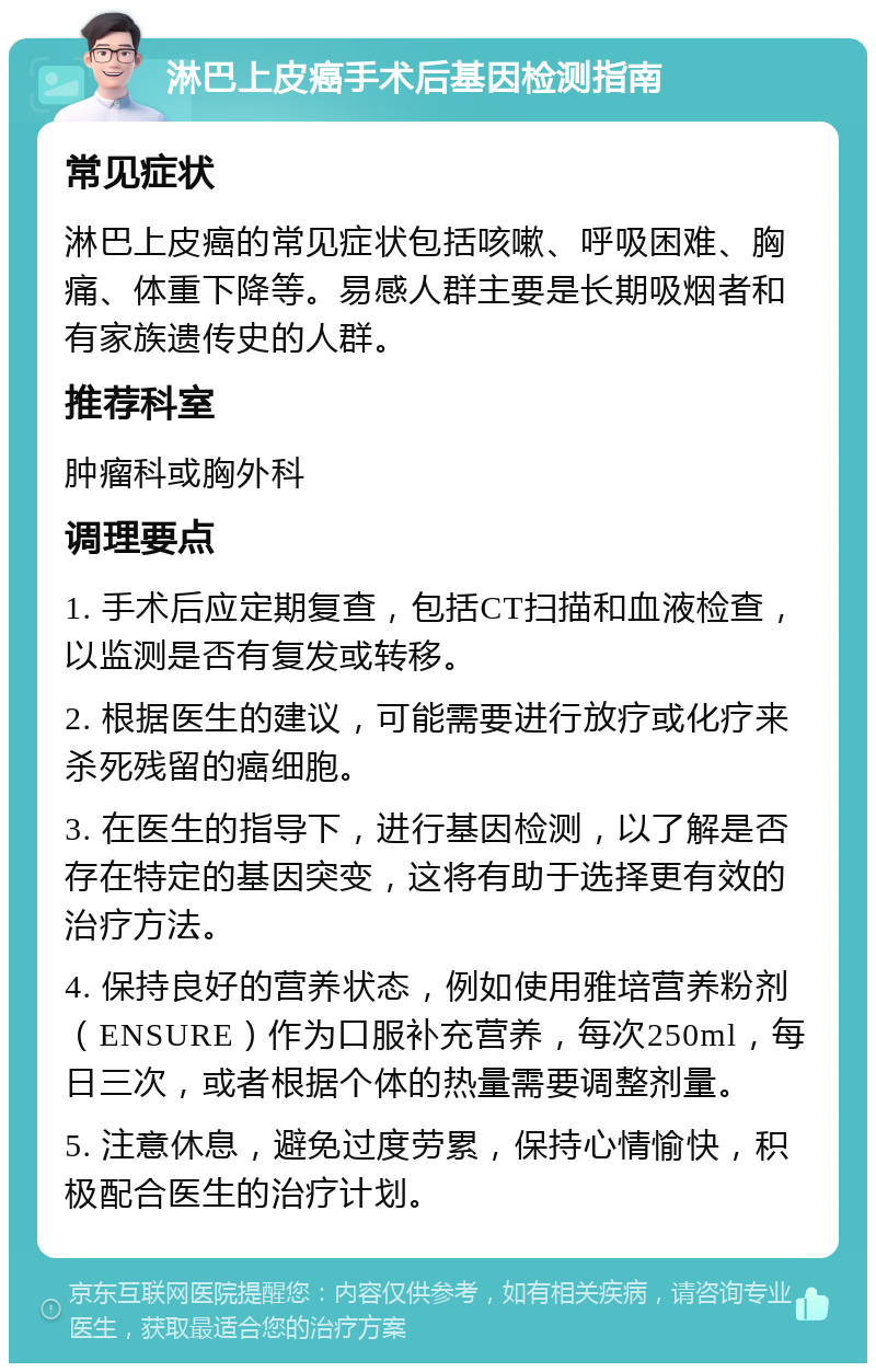 淋巴上皮癌手术后基因检测指南 常见症状 淋巴上皮癌的常见症状包括咳嗽、呼吸困难、胸痛、体重下降等。易感人群主要是长期吸烟者和有家族遗传史的人群。 推荐科室 肿瘤科或胸外科 调理要点 1. 手术后应定期复查，包括CT扫描和血液检查，以监测是否有复发或转移。 2. 根据医生的建议，可能需要进行放疗或化疗来杀死残留的癌细胞。 3. 在医生的指导下，进行基因检测，以了解是否存在特定的基因突变，这将有助于选择更有效的治疗方法。 4. 保持良好的营养状态，例如使用雅培营养粉剂（ENSURE）作为口服补充营养，每次250ml，每日三次，或者根据个体的热量需要调整剂量。 5. 注意休息，避免过度劳累，保持心情愉快，积极配合医生的治疗计划。