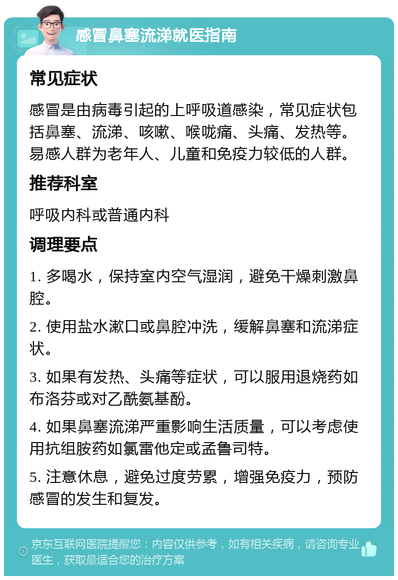 感冒鼻塞流涕就医指南 常见症状 感冒是由病毒引起的上呼吸道感染，常见症状包括鼻塞、流涕、咳嗽、喉咙痛、头痛、发热等。易感人群为老年人、儿童和免疫力较低的人群。 推荐科室 呼吸内科或普通内科 调理要点 1. 多喝水，保持室内空气湿润，避免干燥刺激鼻腔。 2. 使用盐水漱口或鼻腔冲洗，缓解鼻塞和流涕症状。 3. 如果有发热、头痛等症状，可以服用退烧药如布洛芬或对乙酰氨基酚。 4. 如果鼻塞流涕严重影响生活质量，可以考虑使用抗组胺药如氯雷他定或孟鲁司特。 5. 注意休息，避免过度劳累，增强免疫力，预防感冒的发生和复发。