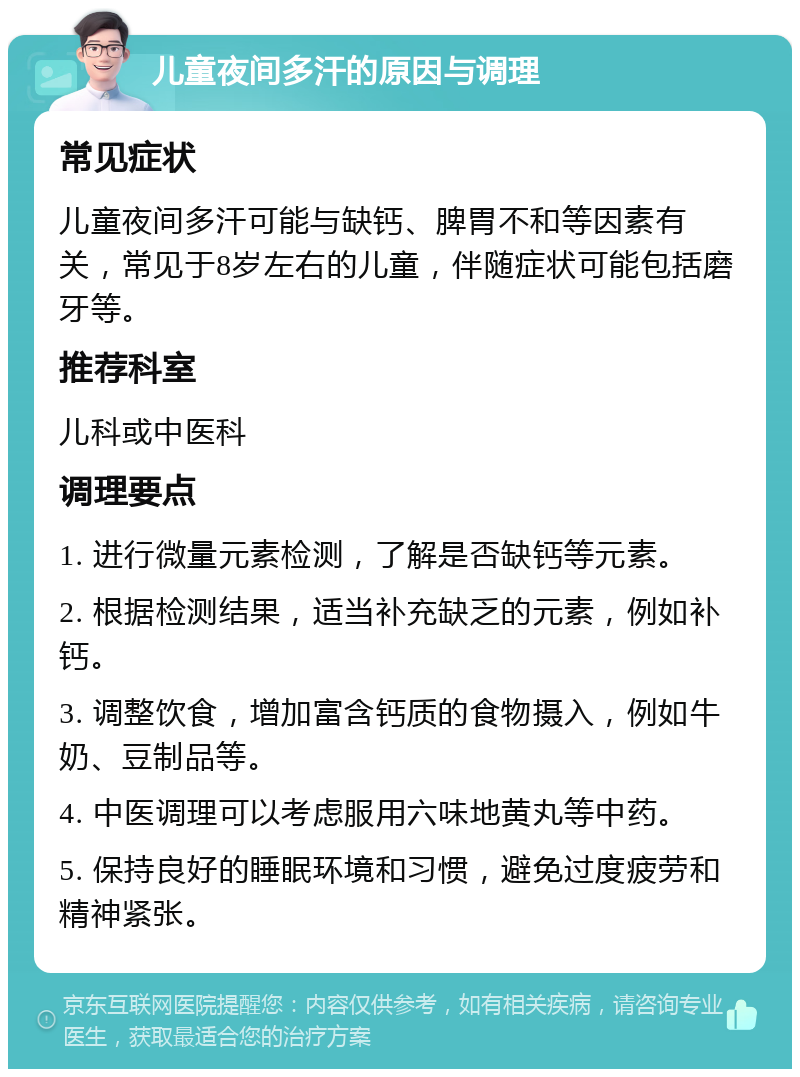 儿童夜间多汗的原因与调理 常见症状 儿童夜间多汗可能与缺钙、脾胃不和等因素有关，常见于8岁左右的儿童，伴随症状可能包括磨牙等。 推荐科室 儿科或中医科 调理要点 1. 进行微量元素检测，了解是否缺钙等元素。 2. 根据检测结果，适当补充缺乏的元素，例如补钙。 3. 调整饮食，增加富含钙质的食物摄入，例如牛奶、豆制品等。 4. 中医调理可以考虑服用六味地黄丸等中药。 5. 保持良好的睡眠环境和习惯，避免过度疲劳和精神紧张。