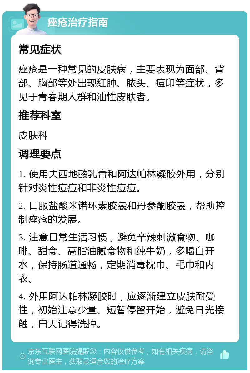 痤疮治疗指南 常见症状 痤疮是一种常见的皮肤病，主要表现为面部、背部、胸部等处出现红肿、脓头、痘印等症状，多见于青春期人群和油性皮肤者。 推荐科室 皮肤科 调理要点 1. 使用夫西地酸乳膏和阿达帕林凝胶外用，分别针对炎性痘痘和非炎性痘痘。 2. 口服盐酸米诺环素胶囊和丹参酮胶囊，帮助控制痤疮的发展。 3. 注意日常生活习惯，避免辛辣刺激食物、咖啡、甜食、高脂油腻食物和纯牛奶，多喝白开水，保持肠道通畅，定期消毒枕巾、毛巾和内衣。 4. 外用阿达帕林凝胶时，应逐渐建立皮肤耐受性，初始注意少量、短暂停留开始，避免日光接触，白天记得洗掉。