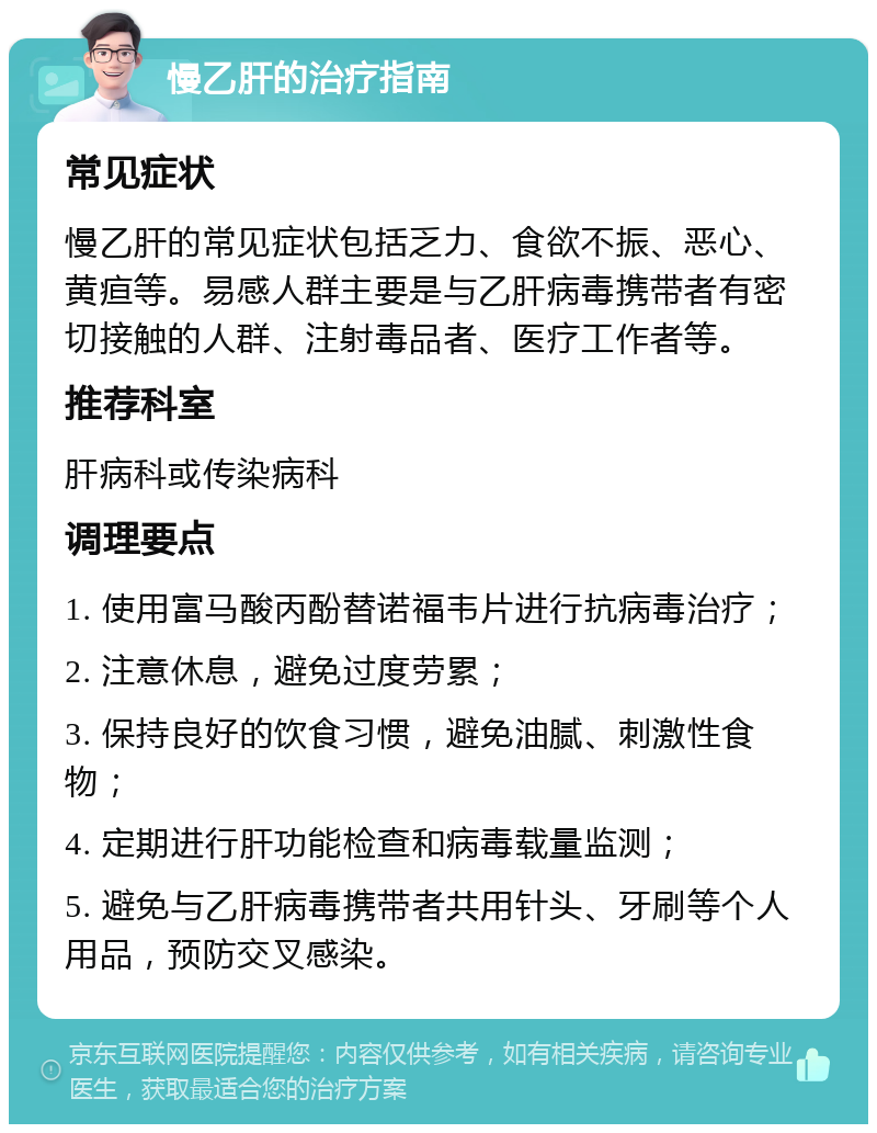 慢乙肝的治疗指南 常见症状 慢乙肝的常见症状包括乏力、食欲不振、恶心、黄疸等。易感人群主要是与乙肝病毒携带者有密切接触的人群、注射毒品者、医疗工作者等。 推荐科室 肝病科或传染病科 调理要点 1. 使用富马酸丙酚替诺福韦片进行抗病毒治疗； 2. 注意休息，避免过度劳累； 3. 保持良好的饮食习惯，避免油腻、刺激性食物； 4. 定期进行肝功能检查和病毒载量监测； 5. 避免与乙肝病毒携带者共用针头、牙刷等个人用品，预防交叉感染。