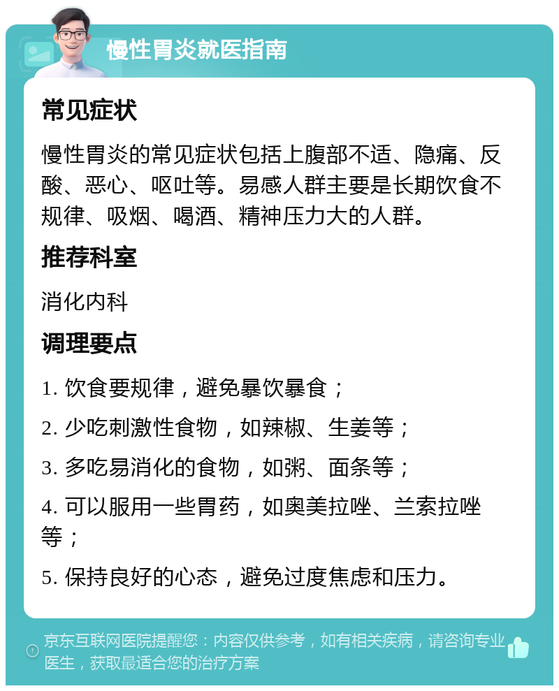 慢性胃炎就医指南 常见症状 慢性胃炎的常见症状包括上腹部不适、隐痛、反酸、恶心、呕吐等。易感人群主要是长期饮食不规律、吸烟、喝酒、精神压力大的人群。 推荐科室 消化内科 调理要点 1. 饮食要规律，避免暴饮暴食； 2. 少吃刺激性食物，如辣椒、生姜等； 3. 多吃易消化的食物，如粥、面条等； 4. 可以服用一些胃药，如奥美拉唑、兰索拉唑等； 5. 保持良好的心态，避免过度焦虑和压力。