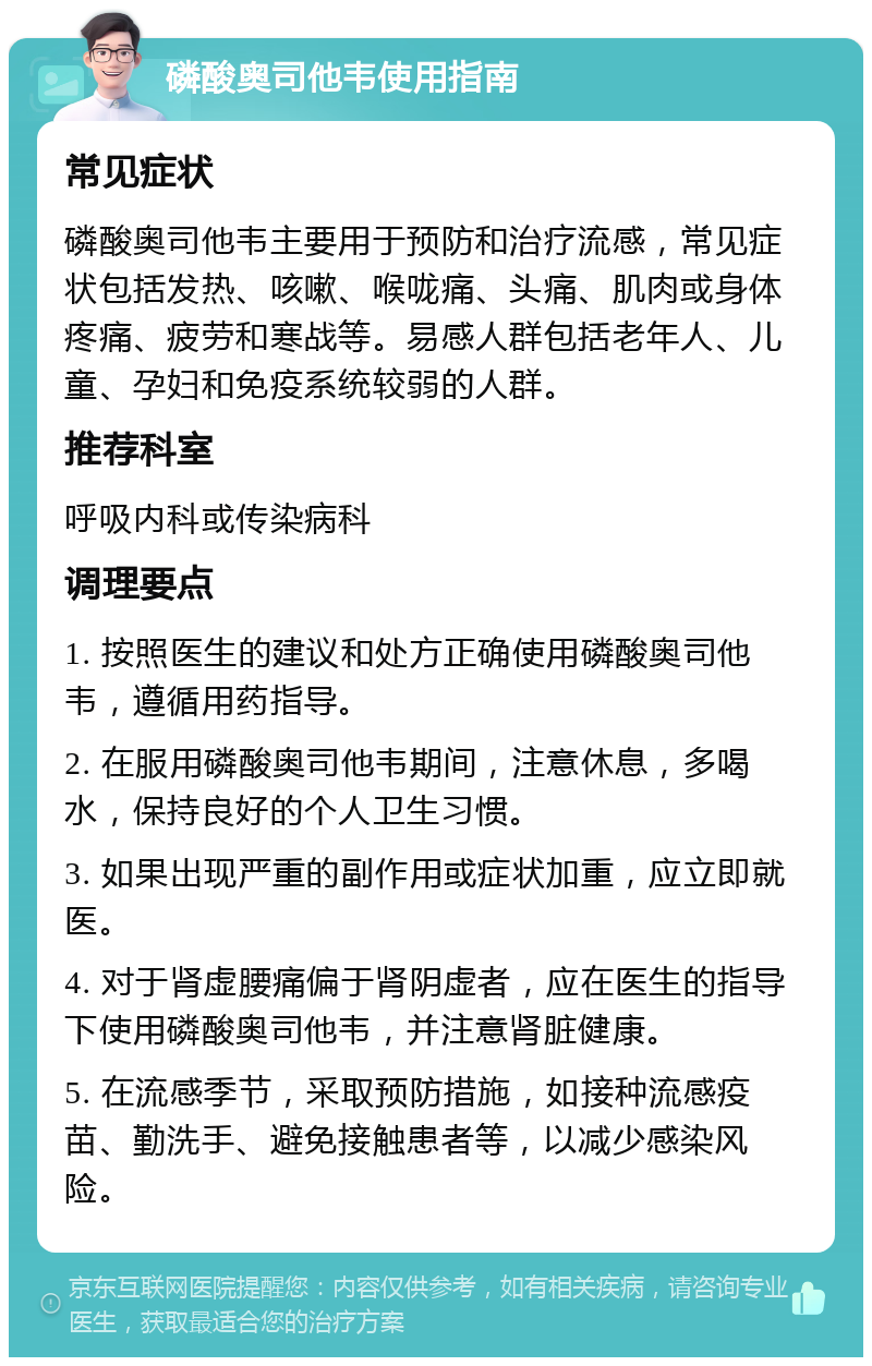 磷酸奥司他韦使用指南 常见症状 磷酸奥司他韦主要用于预防和治疗流感，常见症状包括发热、咳嗽、喉咙痛、头痛、肌肉或身体疼痛、疲劳和寒战等。易感人群包括老年人、儿童、孕妇和免疫系统较弱的人群。 推荐科室 呼吸内科或传染病科 调理要点 1. 按照医生的建议和处方正确使用磷酸奥司他韦，遵循用药指导。 2. 在服用磷酸奥司他韦期间，注意休息，多喝水，保持良好的个人卫生习惯。 3. 如果出现严重的副作用或症状加重，应立即就医。 4. 对于肾虚腰痛偏于肾阴虚者，应在医生的指导下使用磷酸奥司他韦，并注意肾脏健康。 5. 在流感季节，采取预防措施，如接种流感疫苗、勤洗手、避免接触患者等，以减少感染风险。