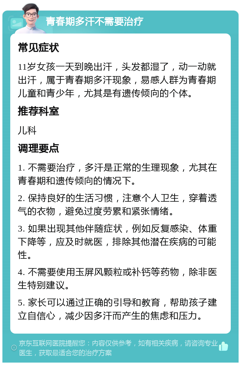 青春期多汗不需要治疗 常见症状 11岁女孩一天到晚出汗，头发都湿了，动一动就出汗，属于青春期多汗现象，易感人群为青春期儿童和青少年，尤其是有遗传倾向的个体。 推荐科室 儿科 调理要点 1. 不需要治疗，多汗是正常的生理现象，尤其在青春期和遗传倾向的情况下。 2. 保持良好的生活习惯，注意个人卫生，穿着透气的衣物，避免过度劳累和紧张情绪。 3. 如果出现其他伴随症状，例如反复感染、体重下降等，应及时就医，排除其他潜在疾病的可能性。 4. 不需要使用玉屏风颗粒或补钙等药物，除非医生特别建议。 5. 家长可以通过正确的引导和教育，帮助孩子建立自信心，减少因多汗而产生的焦虑和压力。