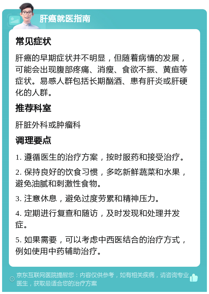 肝癌就医指南 常见症状 肝癌的早期症状并不明显，但随着病情的发展，可能会出现腹部疼痛、消瘦、食欲不振、黄疸等症状。易感人群包括长期酗酒、患有肝炎或肝硬化的人群。 推荐科室 肝脏外科或肿瘤科 调理要点 1. 遵循医生的治疗方案，按时服药和接受治疗。 2. 保持良好的饮食习惯，多吃新鲜蔬菜和水果，避免油腻和刺激性食物。 3. 注意休息，避免过度劳累和精神压力。 4. 定期进行复查和随访，及时发现和处理并发症。 5. 如果需要，可以考虑中西医结合的治疗方式，例如使用中药辅助治疗。