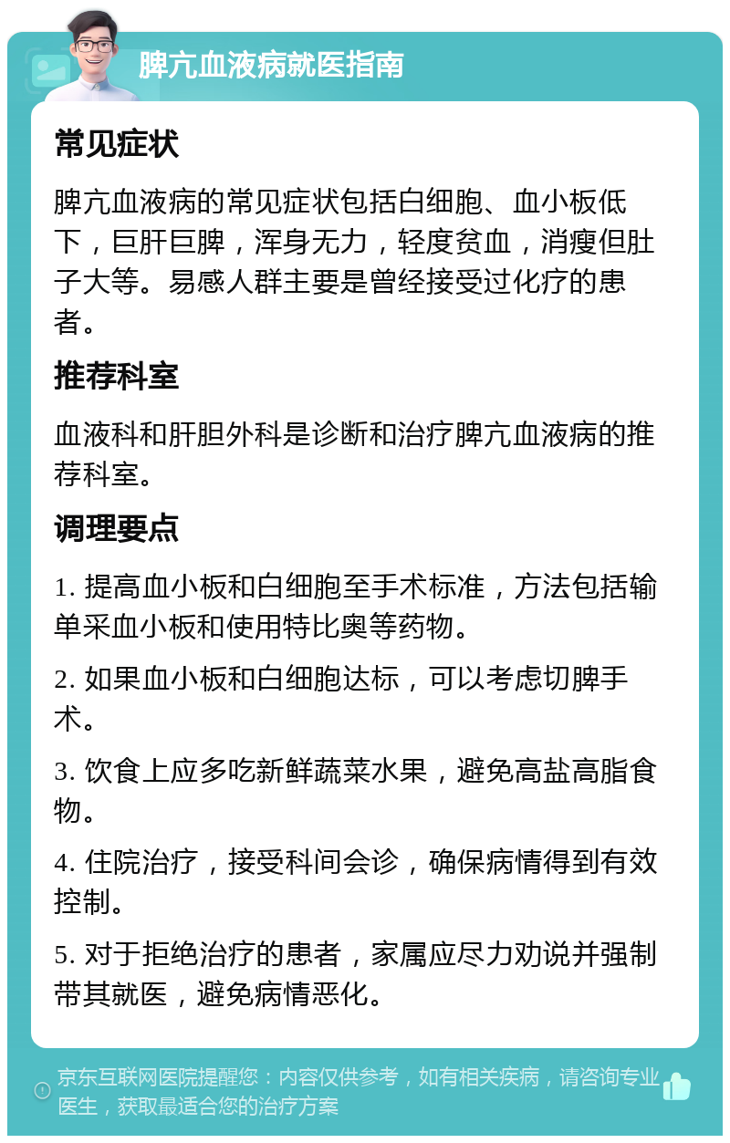 脾亢血液病就医指南 常见症状 脾亢血液病的常见症状包括白细胞、血小板低下，巨肝巨脾，浑身无力，轻度贫血，消瘦但肚子大等。易感人群主要是曾经接受过化疗的患者。 推荐科室 血液科和肝胆外科是诊断和治疗脾亢血液病的推荐科室。 调理要点 1. 提高血小板和白细胞至手术标准，方法包括输单采血小板和使用特比奥等药物。 2. 如果血小板和白细胞达标，可以考虑切脾手术。 3. 饮食上应多吃新鲜蔬菜水果，避免高盐高脂食物。 4. 住院治疗，接受科间会诊，确保病情得到有效控制。 5. 对于拒绝治疗的患者，家属应尽力劝说并强制带其就医，避免病情恶化。