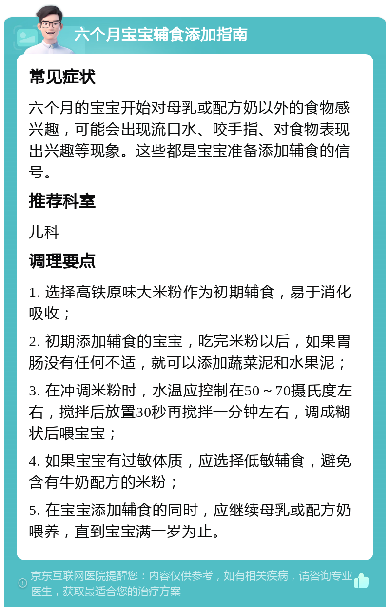 六个月宝宝辅食添加指南 常见症状 六个月的宝宝开始对母乳或配方奶以外的食物感兴趣，可能会出现流口水、咬手指、对食物表现出兴趣等现象。这些都是宝宝准备添加辅食的信号。 推荐科室 儿科 调理要点 1. 选择高铁原味大米粉作为初期辅食，易于消化吸收； 2. 初期添加辅食的宝宝，吃完米粉以后，如果胃肠没有任何不适，就可以添加蔬菜泥和水果泥； 3. 在冲调米粉时，水温应控制在50～70摄氏度左右，搅拌后放置30秒再搅拌一分钟左右，调成糊状后喂宝宝； 4. 如果宝宝有过敏体质，应选择低敏辅食，避免含有牛奶配方的米粉； 5. 在宝宝添加辅食的同时，应继续母乳或配方奶喂养，直到宝宝满一岁为止。