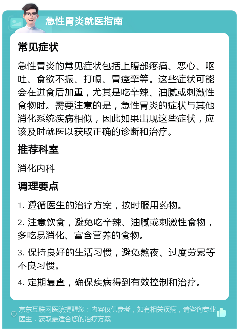 急性胃炎就医指南 常见症状 急性胃炎的常见症状包括上腹部疼痛、恶心、呕吐、食欲不振、打嗝、胃痉挛等。这些症状可能会在进食后加重，尤其是吃辛辣、油腻或刺激性食物时。需要注意的是，急性胃炎的症状与其他消化系统疾病相似，因此如果出现这些症状，应该及时就医以获取正确的诊断和治疗。 推荐科室 消化内科 调理要点 1. 遵循医生的治疗方案，按时服用药物。 2. 注意饮食，避免吃辛辣、油腻或刺激性食物，多吃易消化、富含营养的食物。 3. 保持良好的生活习惯，避免熬夜、过度劳累等不良习惯。 4. 定期复查，确保疾病得到有效控制和治疗。