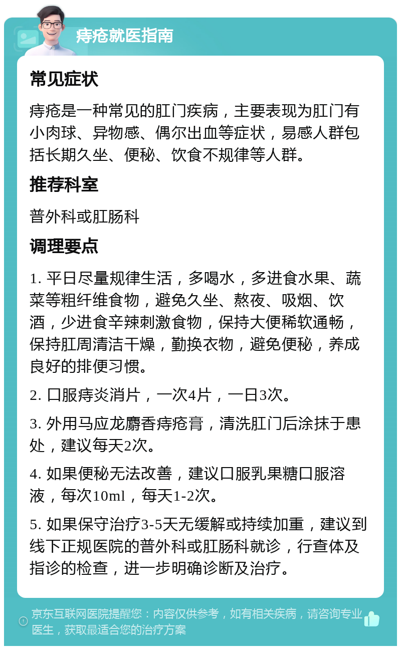 痔疮就医指南 常见症状 痔疮是一种常见的肛门疾病，主要表现为肛门有小肉球、异物感、偶尔出血等症状，易感人群包括长期久坐、便秘、饮食不规律等人群。 推荐科室 普外科或肛肠科 调理要点 1. 平日尽量规律生活，多喝水，多进食水果、蔬菜等粗纤维食物，避免久坐、熬夜、吸烟、饮酒，少进食辛辣刺激食物，保持大便稀软通畅，保持肛周清洁干燥，勤换衣物，避免便秘，养成良好的排便习惯。 2. 口服痔炎消片，一次4片，一日3次。 3. 外用马应龙麝香痔疮膏，清洗肛门后涂抹于患处，建议每天2次。 4. 如果便秘无法改善，建议口服乳果糖口服溶液，每次10ml，每天1-2次。 5. 如果保守治疗3-5天无缓解或持续加重，建议到线下正规医院的普外科或肛肠科就诊，行查体及指诊的检查，进一步明确诊断及治疗。