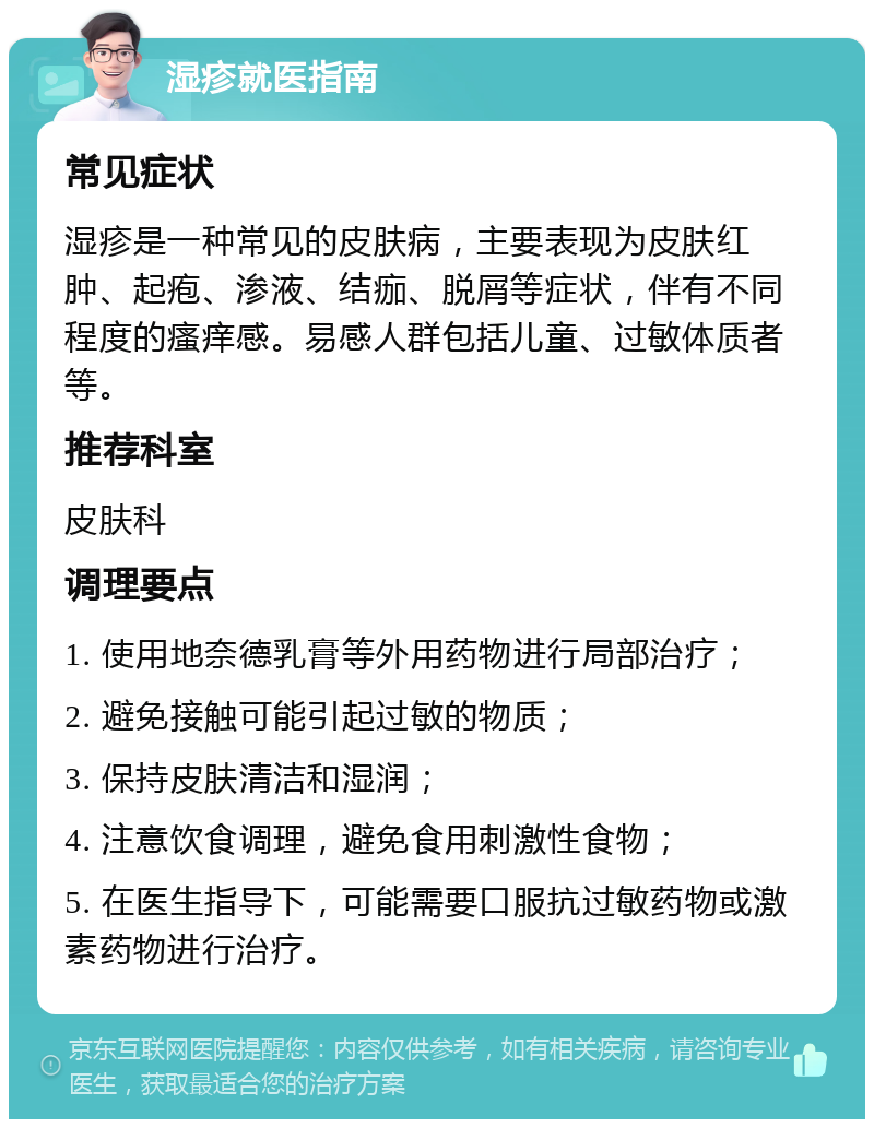 湿疹就医指南 常见症状 湿疹是一种常见的皮肤病，主要表现为皮肤红肿、起疱、渗液、结痂、脱屑等症状，伴有不同程度的瘙痒感。易感人群包括儿童、过敏体质者等。 推荐科室 皮肤科 调理要点 1. 使用地奈德乳膏等外用药物进行局部治疗； 2. 避免接触可能引起过敏的物质； 3. 保持皮肤清洁和湿润； 4. 注意饮食调理，避免食用刺激性食物； 5. 在医生指导下，可能需要口服抗过敏药物或激素药物进行治疗。