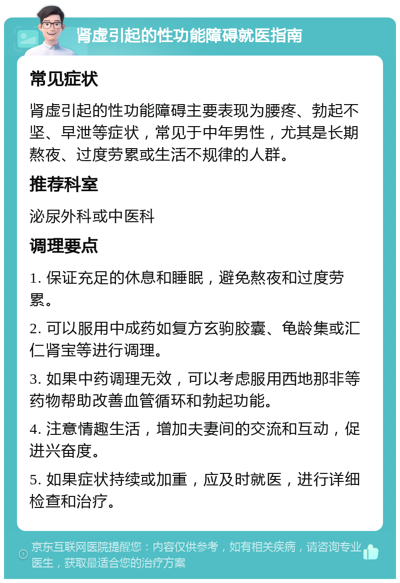 肾虚引起的性功能障碍就医指南 常见症状 肾虚引起的性功能障碍主要表现为腰疼、勃起不坚、早泄等症状，常见于中年男性，尤其是长期熬夜、过度劳累或生活不规律的人群。 推荐科室 泌尿外科或中医科 调理要点 1. 保证充足的休息和睡眠，避免熬夜和过度劳累。 2. 可以服用中成药如复方玄驹胶囊、龟龄集或汇仁肾宝等进行调理。 3. 如果中药调理无效，可以考虑服用西地那非等药物帮助改善血管循环和勃起功能。 4. 注意情趣生活，增加夫妻间的交流和互动，促进兴奋度。 5. 如果症状持续或加重，应及时就医，进行详细检查和治疗。