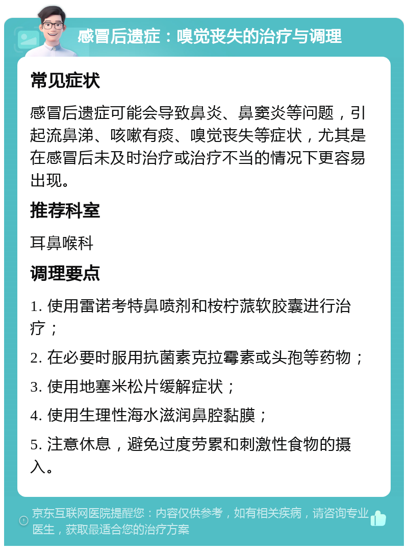 感冒后遗症：嗅觉丧失的治疗与调理 常见症状 感冒后遗症可能会导致鼻炎、鼻窦炎等问题，引起流鼻涕、咳嗽有痰、嗅觉丧失等症状，尤其是在感冒后未及时治疗或治疗不当的情况下更容易出现。 推荐科室 耳鼻喉科 调理要点 1. 使用雷诺考特鼻喷剂和桉柠蒎软胶囊进行治疗； 2. 在必要时服用抗菌素克拉霉素或头孢等药物； 3. 使用地塞米松片缓解症状； 4. 使用生理性海水滋润鼻腔黏膜； 5. 注意休息，避免过度劳累和刺激性食物的摄入。