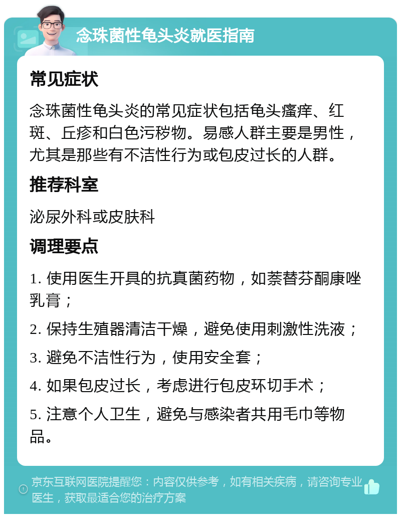 念珠菌性龟头炎就医指南 常见症状 念珠菌性龟头炎的常见症状包括龟头瘙痒、红斑、丘疹和白色污秽物。易感人群主要是男性，尤其是那些有不洁性行为或包皮过长的人群。 推荐科室 泌尿外科或皮肤科 调理要点 1. 使用医生开具的抗真菌药物，如萘替芬酮康唑乳膏； 2. 保持生殖器清洁干燥，避免使用刺激性洗液； 3. 避免不洁性行为，使用安全套； 4. 如果包皮过长，考虑进行包皮环切手术； 5. 注意个人卫生，避免与感染者共用毛巾等物品。