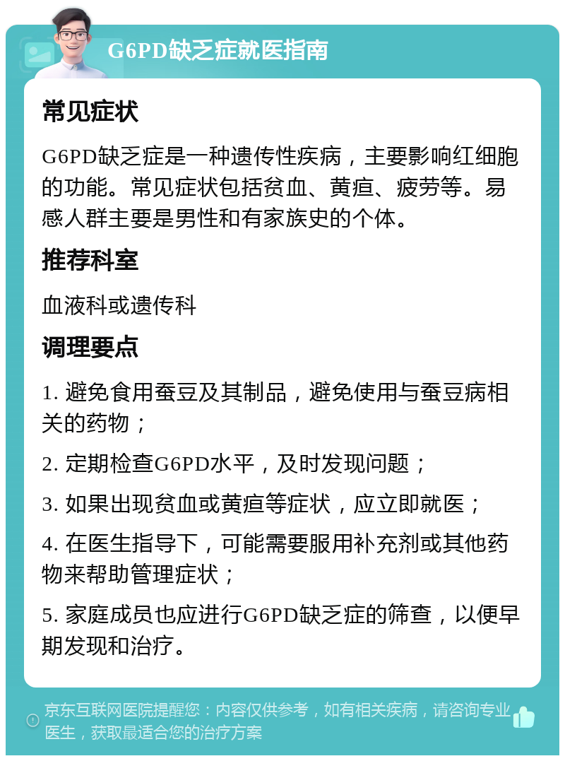 G6PD缺乏症就医指南 常见症状 G6PD缺乏症是一种遗传性疾病，主要影响红细胞的功能。常见症状包括贫血、黄疸、疲劳等。易感人群主要是男性和有家族史的个体。 推荐科室 血液科或遗传科 调理要点 1. 避免食用蚕豆及其制品，避免使用与蚕豆病相关的药物； 2. 定期检查G6PD水平，及时发现问题； 3. 如果出现贫血或黄疸等症状，应立即就医； 4. 在医生指导下，可能需要服用补充剂或其他药物来帮助管理症状； 5. 家庭成员也应进行G6PD缺乏症的筛查，以便早期发现和治疗。