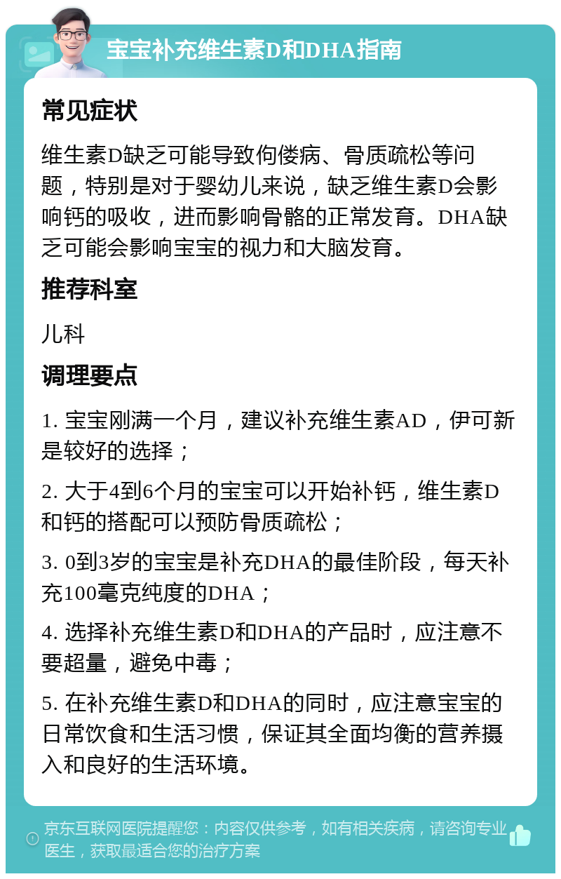 宝宝补充维生素D和DHA指南 常见症状 维生素D缺乏可能导致佝偻病、骨质疏松等问题，特别是对于婴幼儿来说，缺乏维生素D会影响钙的吸收，进而影响骨骼的正常发育。DHA缺乏可能会影响宝宝的视力和大脑发育。 推荐科室 儿科 调理要点 1. 宝宝刚满一个月，建议补充维生素AD，伊可新是较好的选择； 2. 大于4到6个月的宝宝可以开始补钙，维生素D和钙的搭配可以预防骨质疏松； 3. 0到3岁的宝宝是补充DHA的最佳阶段，每天补充100毫克纯度的DHA； 4. 选择补充维生素D和DHA的产品时，应注意不要超量，避免中毒； 5. 在补充维生素D和DHA的同时，应注意宝宝的日常饮食和生活习惯，保证其全面均衡的营养摄入和良好的生活环境。