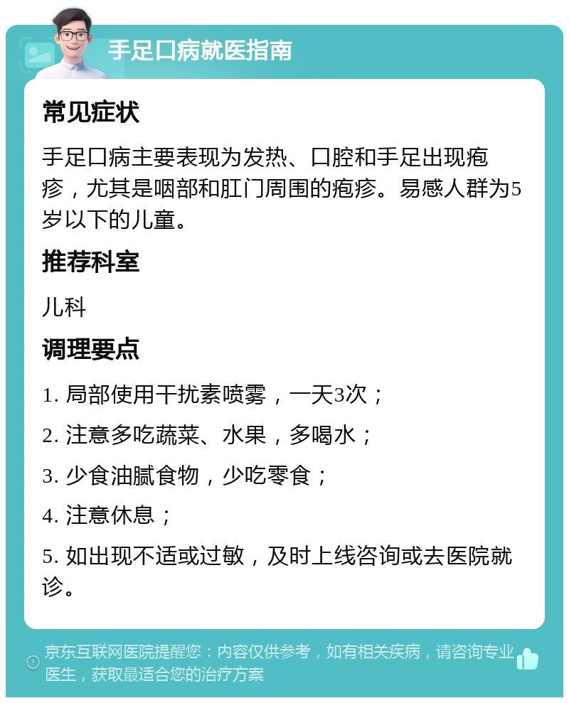 手足口病就医指南 常见症状 手足口病主要表现为发热、口腔和手足出现疱疹，尤其是咽部和肛门周围的疱疹。易感人群为5岁以下的儿童。 推荐科室 儿科 调理要点 1. 局部使用干扰素喷雾，一天3次； 2. 注意多吃蔬菜、水果，多喝水； 3. 少食油腻食物，少吃零食； 4. 注意休息； 5. 如出现不适或过敏，及时上线咨询或去医院就诊。