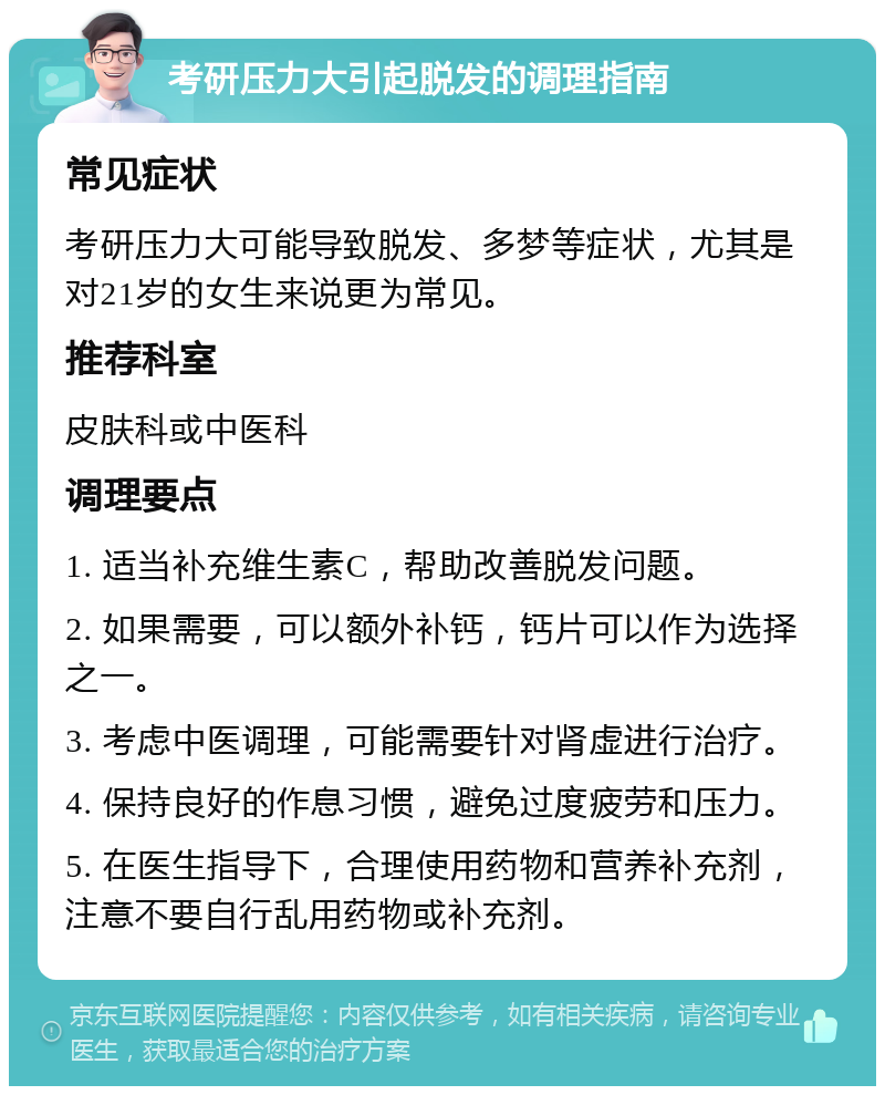 考研压力大引起脱发的调理指南 常见症状 考研压力大可能导致脱发、多梦等症状，尤其是对21岁的女生来说更为常见。 推荐科室 皮肤科或中医科 调理要点 1. 适当补充维生素C，帮助改善脱发问题。 2. 如果需要，可以额外补钙，钙片可以作为选择之一。 3. 考虑中医调理，可能需要针对肾虚进行治疗。 4. 保持良好的作息习惯，避免过度疲劳和压力。 5. 在医生指导下，合理使用药物和营养补充剂，注意不要自行乱用药物或补充剂。