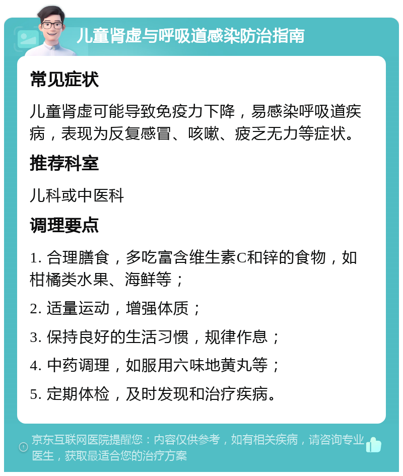 儿童肾虚与呼吸道感染防治指南 常见症状 儿童肾虚可能导致免疫力下降，易感染呼吸道疾病，表现为反复感冒、咳嗽、疲乏无力等症状。 推荐科室 儿科或中医科 调理要点 1. 合理膳食，多吃富含维生素C和锌的食物，如柑橘类水果、海鲜等； 2. 适量运动，增强体质； 3. 保持良好的生活习惯，规律作息； 4. 中药调理，如服用六味地黄丸等； 5. 定期体检，及时发现和治疗疾病。