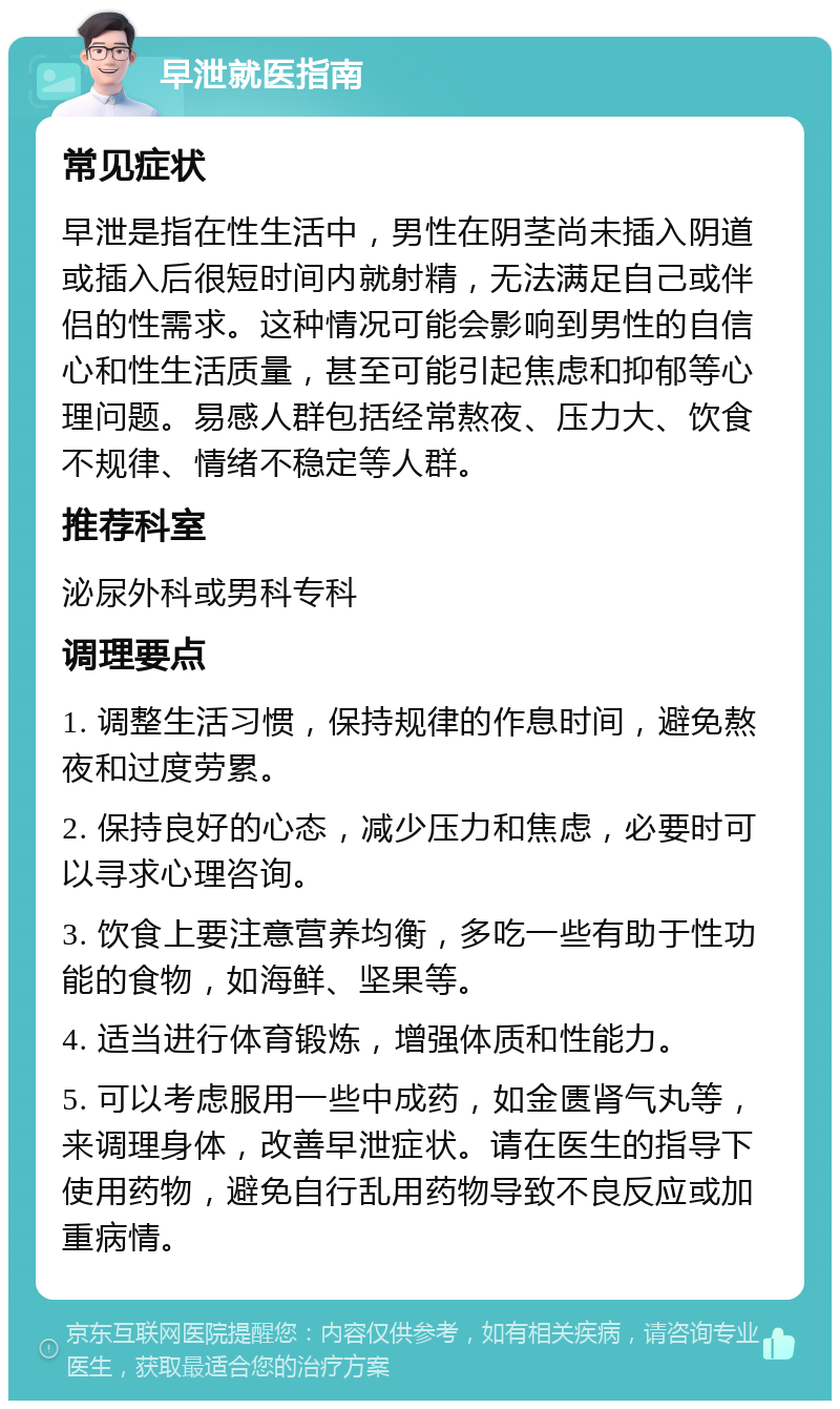 早泄就医指南 常见症状 早泄是指在性生活中，男性在阴茎尚未插入阴道或插入后很短时间内就射精，无法满足自己或伴侣的性需求。这种情况可能会影响到男性的自信心和性生活质量，甚至可能引起焦虑和抑郁等心理问题。易感人群包括经常熬夜、压力大、饮食不规律、情绪不稳定等人群。 推荐科室 泌尿外科或男科专科 调理要点 1. 调整生活习惯，保持规律的作息时间，避免熬夜和过度劳累。 2. 保持良好的心态，减少压力和焦虑，必要时可以寻求心理咨询。 3. 饮食上要注意营养均衡，多吃一些有助于性功能的食物，如海鲜、坚果等。 4. 适当进行体育锻炼，增强体质和性能力。 5. 可以考虑服用一些中成药，如金匮肾气丸等，来调理身体，改善早泄症状。请在医生的指导下使用药物，避免自行乱用药物导致不良反应或加重病情。