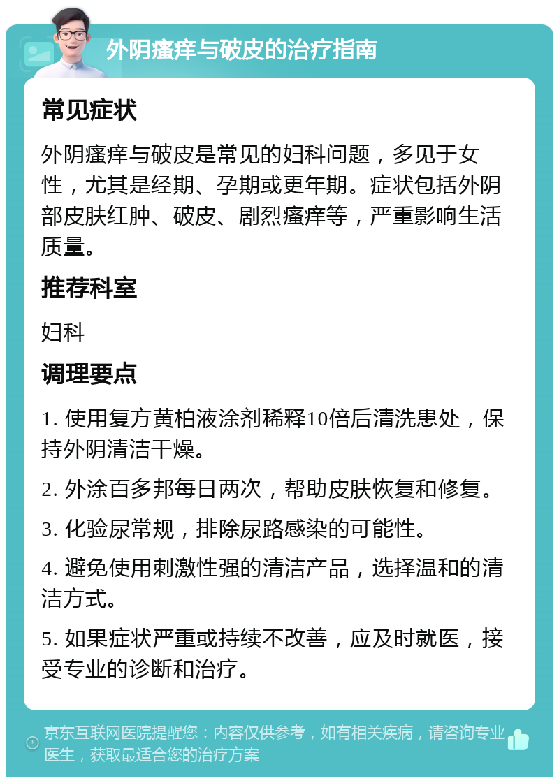 外阴瘙痒与破皮的治疗指南 常见症状 外阴瘙痒与破皮是常见的妇科问题，多见于女性，尤其是经期、孕期或更年期。症状包括外阴部皮肤红肿、破皮、剧烈瘙痒等，严重影响生活质量。 推荐科室 妇科 调理要点 1. 使用复方黄柏液涂剂稀释10倍后清洗患处，保持外阴清洁干燥。 2. 外涂百多邦每日两次，帮助皮肤恢复和修复。 3. 化验尿常规，排除尿路感染的可能性。 4. 避免使用刺激性强的清洁产品，选择温和的清洁方式。 5. 如果症状严重或持续不改善，应及时就医，接受专业的诊断和治疗。