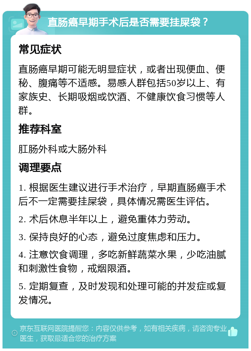 直肠癌早期手术后是否需要挂屎袋？ 常见症状 直肠癌早期可能无明显症状，或者出现便血、便秘、腹痛等不适感。易感人群包括50岁以上、有家族史、长期吸烟或饮酒、不健康饮食习惯等人群。 推荐科室 肛肠外科或大肠外科 调理要点 1. 根据医生建议进行手术治疗，早期直肠癌手术后不一定需要挂屎袋，具体情况需医生评估。 2. 术后休息半年以上，避免重体力劳动。 3. 保持良好的心态，避免过度焦虑和压力。 4. 注意饮食调理，多吃新鲜蔬菜水果，少吃油腻和刺激性食物，戒烟限酒。 5. 定期复查，及时发现和处理可能的并发症或复发情况。