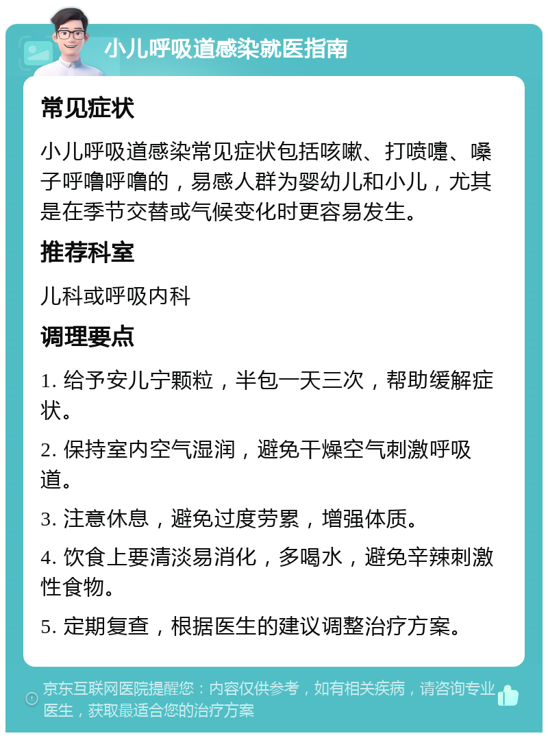 小儿呼吸道感染就医指南 常见症状 小儿呼吸道感染常见症状包括咳嗽、打喷嚏、嗓子呼噜呼噜的，易感人群为婴幼儿和小儿，尤其是在季节交替或气候变化时更容易发生。 推荐科室 儿科或呼吸内科 调理要点 1. 给予安儿宁颗粒，半包一天三次，帮助缓解症状。 2. 保持室内空气湿润，避免干燥空气刺激呼吸道。 3. 注意休息，避免过度劳累，增强体质。 4. 饮食上要清淡易消化，多喝水，避免辛辣刺激性食物。 5. 定期复查，根据医生的建议调整治疗方案。