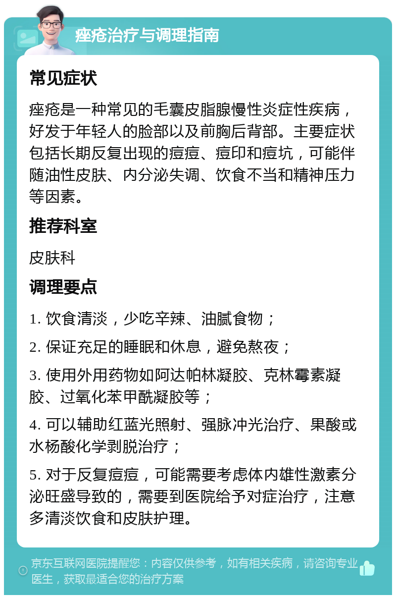 痤疮治疗与调理指南 常见症状 痤疮是一种常见的毛囊皮脂腺慢性炎症性疾病，好发于年轻人的脸部以及前胸后背部。主要症状包括长期反复出现的痘痘、痘印和痘坑，可能伴随油性皮肤、内分泌失调、饮食不当和精神压力等因素。 推荐科室 皮肤科 调理要点 1. 饮食清淡，少吃辛辣、油腻食物； 2. 保证充足的睡眠和休息，避免熬夜； 3. 使用外用药物如阿达帕林凝胶、克林霉素凝胶、过氧化苯甲酰凝胶等； 4. 可以辅助红蓝光照射、强脉冲光治疗、果酸或水杨酸化学剥脱治疗； 5. 对于反复痘痘，可能需要考虑体内雄性激素分泌旺盛导致的，需要到医院给予对症治疗，注意多清淡饮食和皮肤护理。