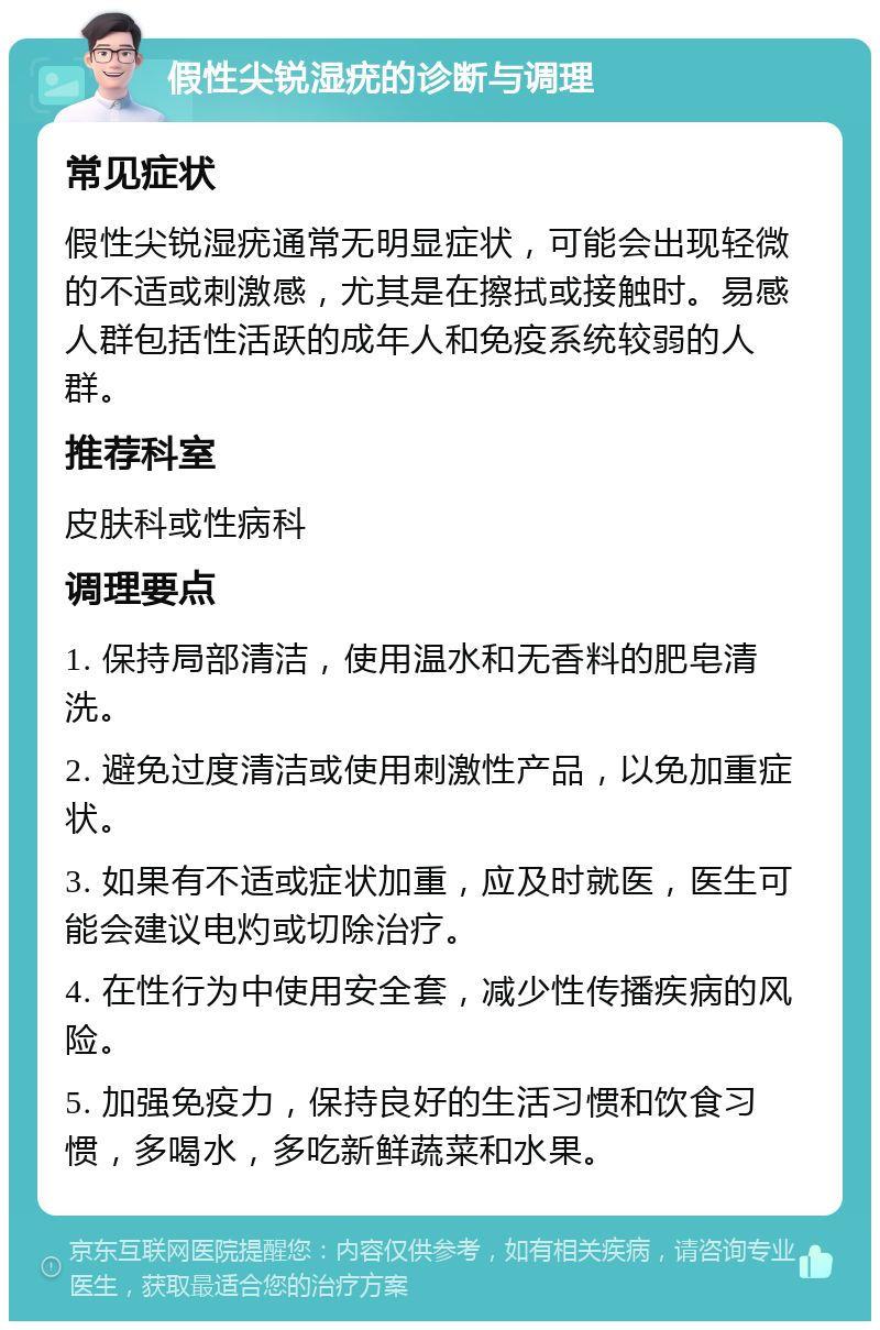 假性尖锐湿疣的诊断与调理 常见症状 假性尖锐湿疣通常无明显症状，可能会出现轻微的不适或刺激感，尤其是在擦拭或接触时。易感人群包括性活跃的成年人和免疫系统较弱的人群。 推荐科室 皮肤科或性病科 调理要点 1. 保持局部清洁，使用温水和无香料的肥皂清洗。 2. 避免过度清洁或使用刺激性产品，以免加重症状。 3. 如果有不适或症状加重，应及时就医，医生可能会建议电灼或切除治疗。 4. 在性行为中使用安全套，减少性传播疾病的风险。 5. 加强免疫力，保持良好的生活习惯和饮食习惯，多喝水，多吃新鲜蔬菜和水果。