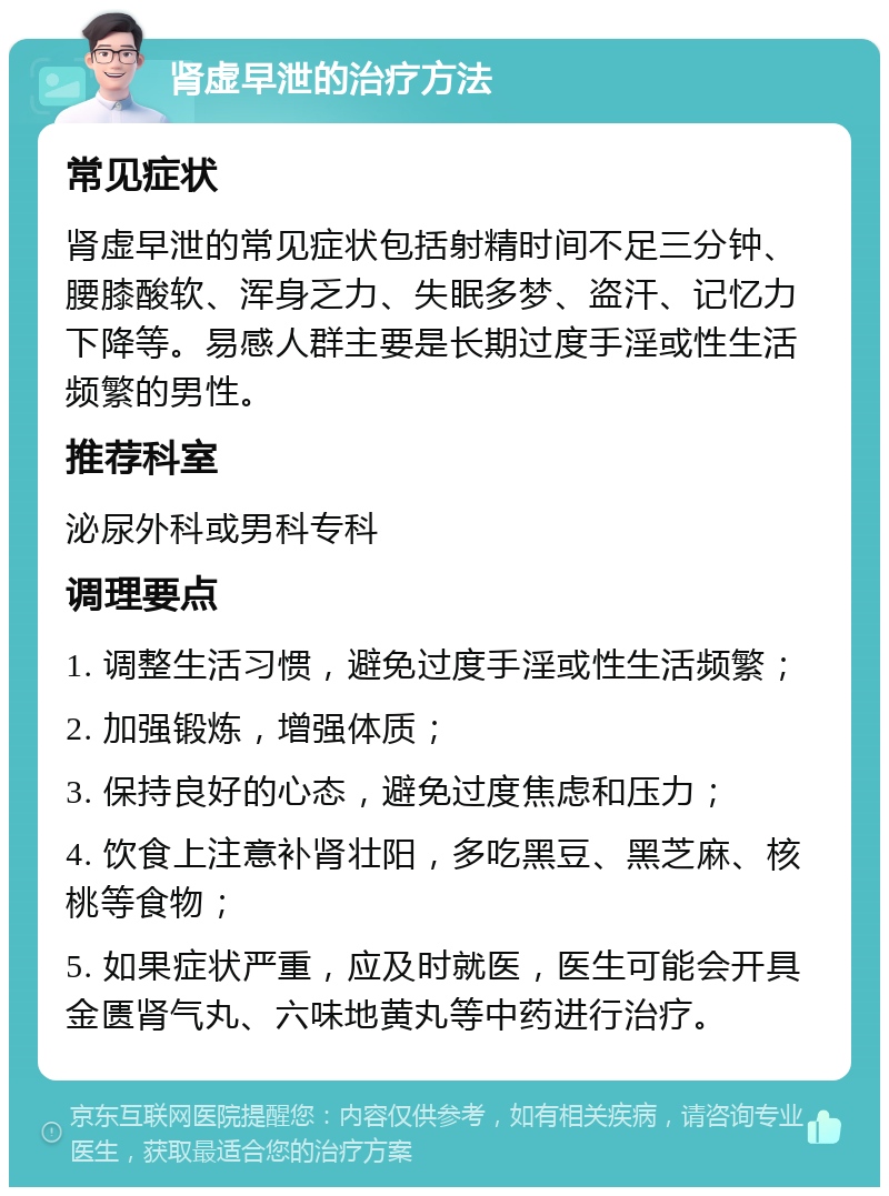 肾虚早泄的治疗方法 常见症状 肾虚早泄的常见症状包括射精时间不足三分钟、腰膝酸软、浑身乏力、失眠多梦、盗汗、记忆力下降等。易感人群主要是长期过度手淫或性生活频繁的男性。 推荐科室 泌尿外科或男科专科 调理要点 1. 调整生活习惯，避免过度手淫或性生活频繁； 2. 加强锻炼，增强体质； 3. 保持良好的心态，避免过度焦虑和压力； 4. 饮食上注意补肾壮阳，多吃黑豆、黑芝麻、核桃等食物； 5. 如果症状严重，应及时就医，医生可能会开具金匮肾气丸、六味地黄丸等中药进行治疗。