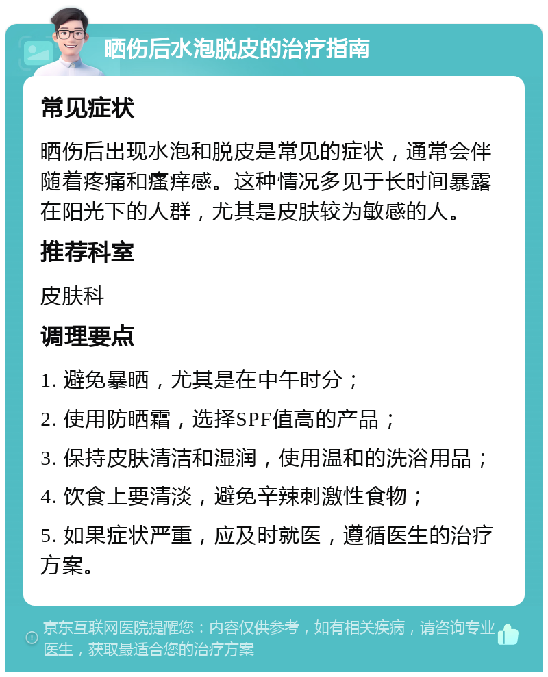 晒伤后水泡脱皮的治疗指南 常见症状 晒伤后出现水泡和脱皮是常见的症状，通常会伴随着疼痛和瘙痒感。这种情况多见于长时间暴露在阳光下的人群，尤其是皮肤较为敏感的人。 推荐科室 皮肤科 调理要点 1. 避免暴晒，尤其是在中午时分； 2. 使用防晒霜，选择SPF值高的产品； 3. 保持皮肤清洁和湿润，使用温和的洗浴用品； 4. 饮食上要清淡，避免辛辣刺激性食物； 5. 如果症状严重，应及时就医，遵循医生的治疗方案。