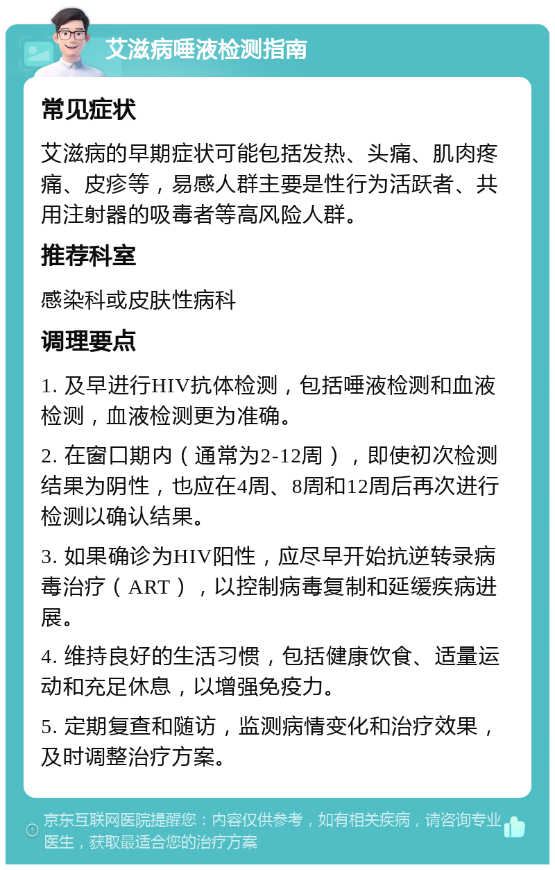 艾滋病唾液检测指南 常见症状 艾滋病的早期症状可能包括发热、头痛、肌肉疼痛、皮疹等，易感人群主要是性行为活跃者、共用注射器的吸毒者等高风险人群。 推荐科室 感染科或皮肤性病科 调理要点 1. 及早进行HIV抗体检测，包括唾液检测和血液检测，血液检测更为准确。 2. 在窗口期内（通常为2-12周），即使初次检测结果为阴性，也应在4周、8周和12周后再次进行检测以确认结果。 3. 如果确诊为HIV阳性，应尽早开始抗逆转录病毒治疗（ART），以控制病毒复制和延缓疾病进展。 4. 维持良好的生活习惯，包括健康饮食、适量运动和充足休息，以增强免疫力。 5. 定期复查和随访，监测病情变化和治疗效果，及时调整治疗方案。