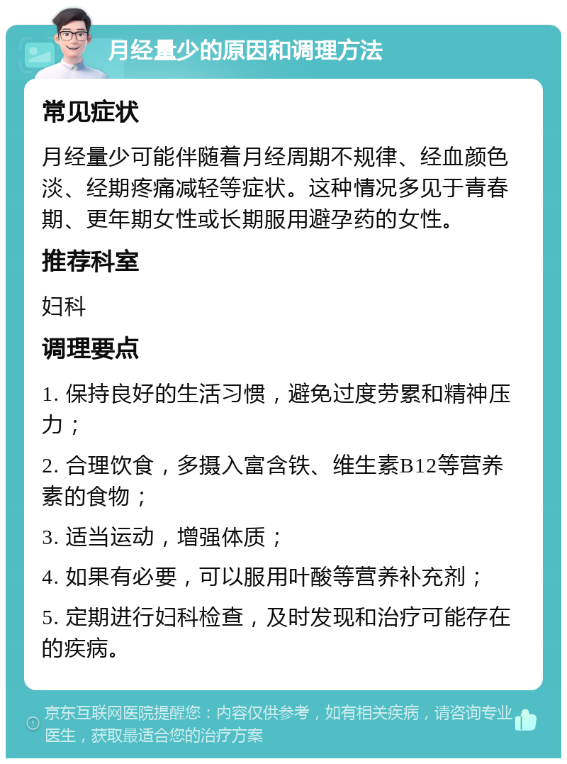 月经量少的原因和调理方法 常见症状 月经量少可能伴随着月经周期不规律、经血颜色淡、经期疼痛减轻等症状。这种情况多见于青春期、更年期女性或长期服用避孕药的女性。 推荐科室 妇科 调理要点 1. 保持良好的生活习惯，避免过度劳累和精神压力； 2. 合理饮食，多摄入富含铁、维生素B12等营养素的食物； 3. 适当运动，增强体质； 4. 如果有必要，可以服用叶酸等营养补充剂； 5. 定期进行妇科检查，及时发现和治疗可能存在的疾病。