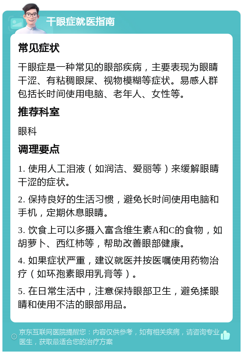 干眼症就医指南 常见症状 干眼症是一种常见的眼部疾病，主要表现为眼睛干涩、有粘稠眼屎、视物模糊等症状。易感人群包括长时间使用电脑、老年人、女性等。 推荐科室 眼科 调理要点 1. 使用人工泪液（如润洁、爱丽等）来缓解眼睛干涩的症状。 2. 保持良好的生活习惯，避免长时间使用电脑和手机，定期休息眼睛。 3. 饮食上可以多摄入富含维生素A和C的食物，如胡萝卜、西红柿等，帮助改善眼部健康。 4. 如果症状严重，建议就医并按医嘱使用药物治疗（如环孢素眼用乳膏等）。 5. 在日常生活中，注意保持眼部卫生，避免揉眼睛和使用不洁的眼部用品。