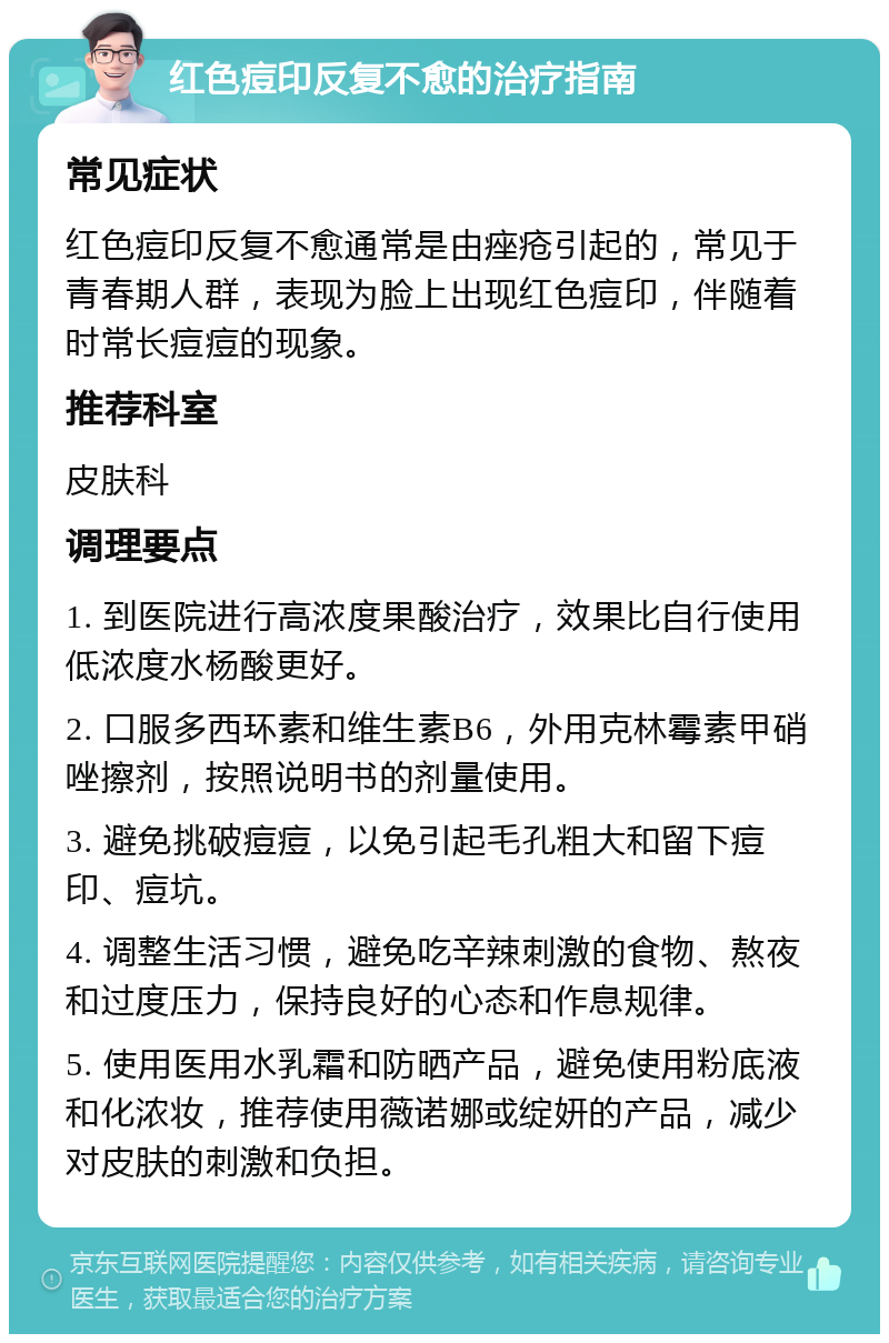 红色痘印反复不愈的治疗指南 常见症状 红色痘印反复不愈通常是由痤疮引起的，常见于青春期人群，表现为脸上出现红色痘印，伴随着时常长痘痘的现象。 推荐科室 皮肤科 调理要点 1. 到医院进行高浓度果酸治疗，效果比自行使用低浓度水杨酸更好。 2. 口服多西环素和维生素B6，外用克林霉素甲硝唑擦剂，按照说明书的剂量使用。 3. 避免挑破痘痘，以免引起毛孔粗大和留下痘印、痘坑。 4. 调整生活习惯，避免吃辛辣刺激的食物、熬夜和过度压力，保持良好的心态和作息规律。 5. 使用医用水乳霜和防晒产品，避免使用粉底液和化浓妆，推荐使用薇诺娜或绽妍的产品，减少对皮肤的刺激和负担。