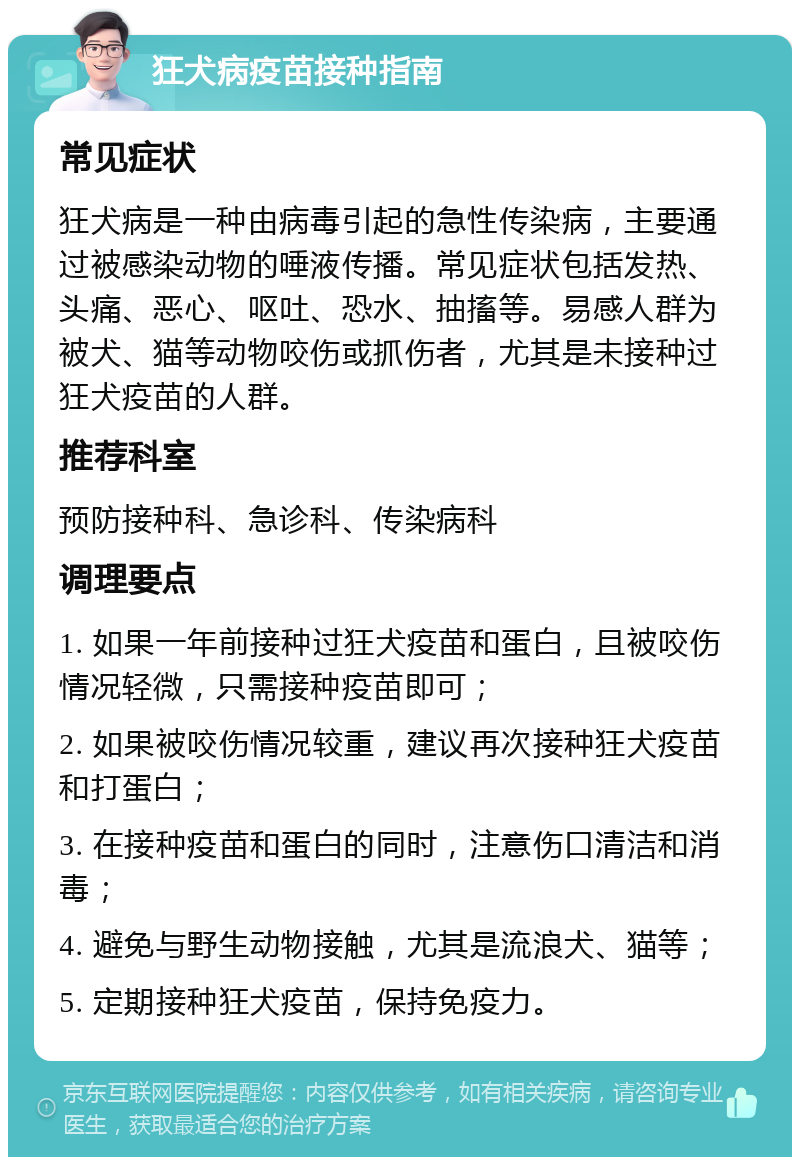 狂犬病疫苗接种指南 常见症状 狂犬病是一种由病毒引起的急性传染病，主要通过被感染动物的唾液传播。常见症状包括发热、头痛、恶心、呕吐、恐水、抽搐等。易感人群为被犬、猫等动物咬伤或抓伤者，尤其是未接种过狂犬疫苗的人群。 推荐科室 预防接种科、急诊科、传染病科 调理要点 1. 如果一年前接种过狂犬疫苗和蛋白，且被咬伤情况轻微，只需接种疫苗即可； 2. 如果被咬伤情况较重，建议再次接种狂犬疫苗和打蛋白； 3. 在接种疫苗和蛋白的同时，注意伤口清洁和消毒； 4. 避免与野生动物接触，尤其是流浪犬、猫等； 5. 定期接种狂犬疫苗，保持免疫力。