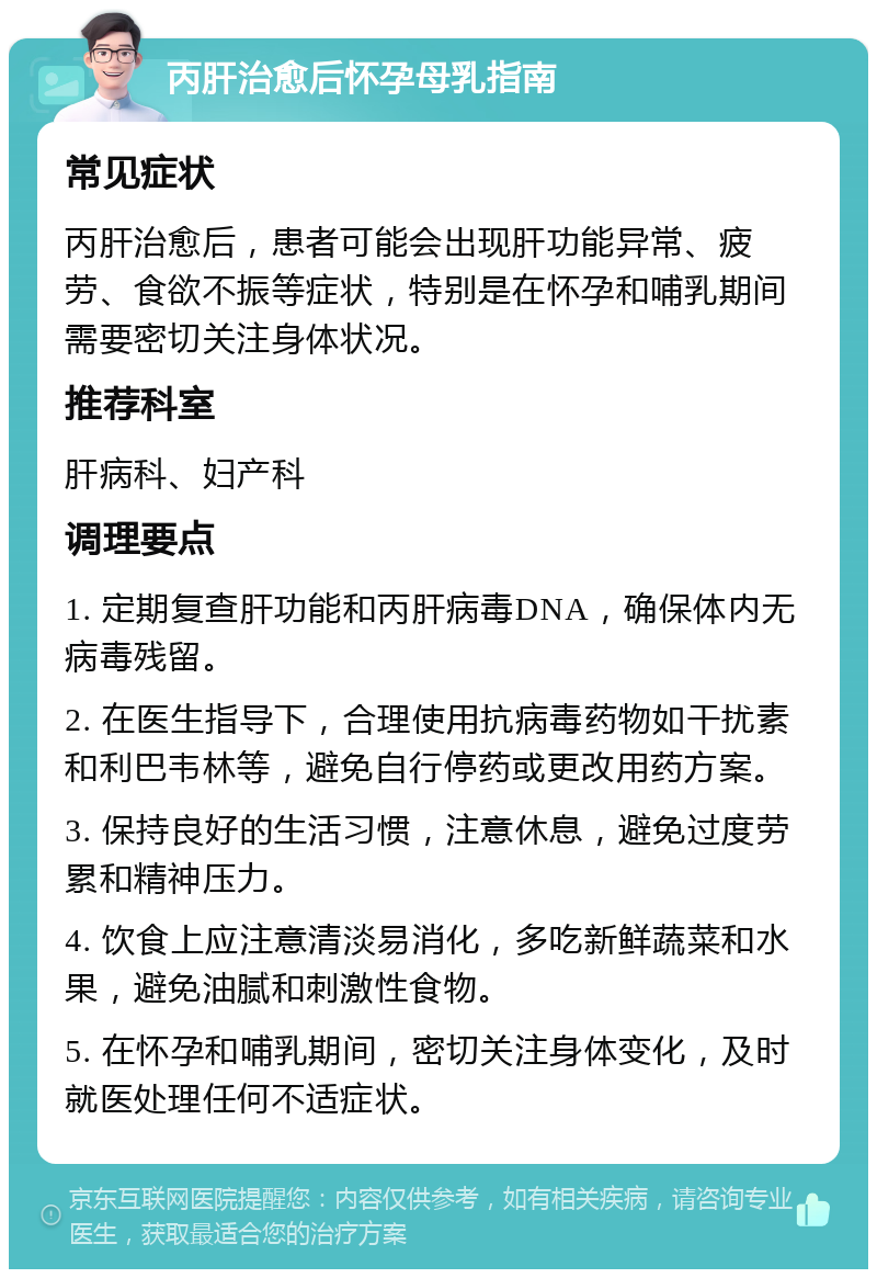 丙肝治愈后怀孕母乳指南 常见症状 丙肝治愈后，患者可能会出现肝功能异常、疲劳、食欲不振等症状，特别是在怀孕和哺乳期间需要密切关注身体状况。 推荐科室 肝病科、妇产科 调理要点 1. 定期复查肝功能和丙肝病毒DNA，确保体内无病毒残留。 2. 在医生指导下，合理使用抗病毒药物如干扰素和利巴韦林等，避免自行停药或更改用药方案。 3. 保持良好的生活习惯，注意休息，避免过度劳累和精神压力。 4. 饮食上应注意清淡易消化，多吃新鲜蔬菜和水果，避免油腻和刺激性食物。 5. 在怀孕和哺乳期间，密切关注身体变化，及时就医处理任何不适症状。