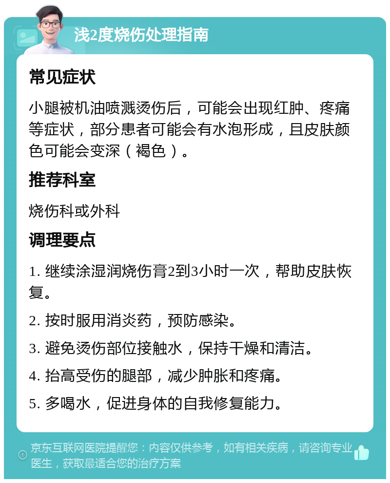 浅2度烧伤处理指南 常见症状 小腿被机油喷溅烫伤后，可能会出现红肿、疼痛等症状，部分患者可能会有水泡形成，且皮肤颜色可能会变深（褐色）。 推荐科室 烧伤科或外科 调理要点 1. 继续涂湿润烧伤膏2到3小时一次，帮助皮肤恢复。 2. 按时服用消炎药，预防感染。 3. 避免烫伤部位接触水，保持干燥和清洁。 4. 抬高受伤的腿部，减少肿胀和疼痛。 5. 多喝水，促进身体的自我修复能力。