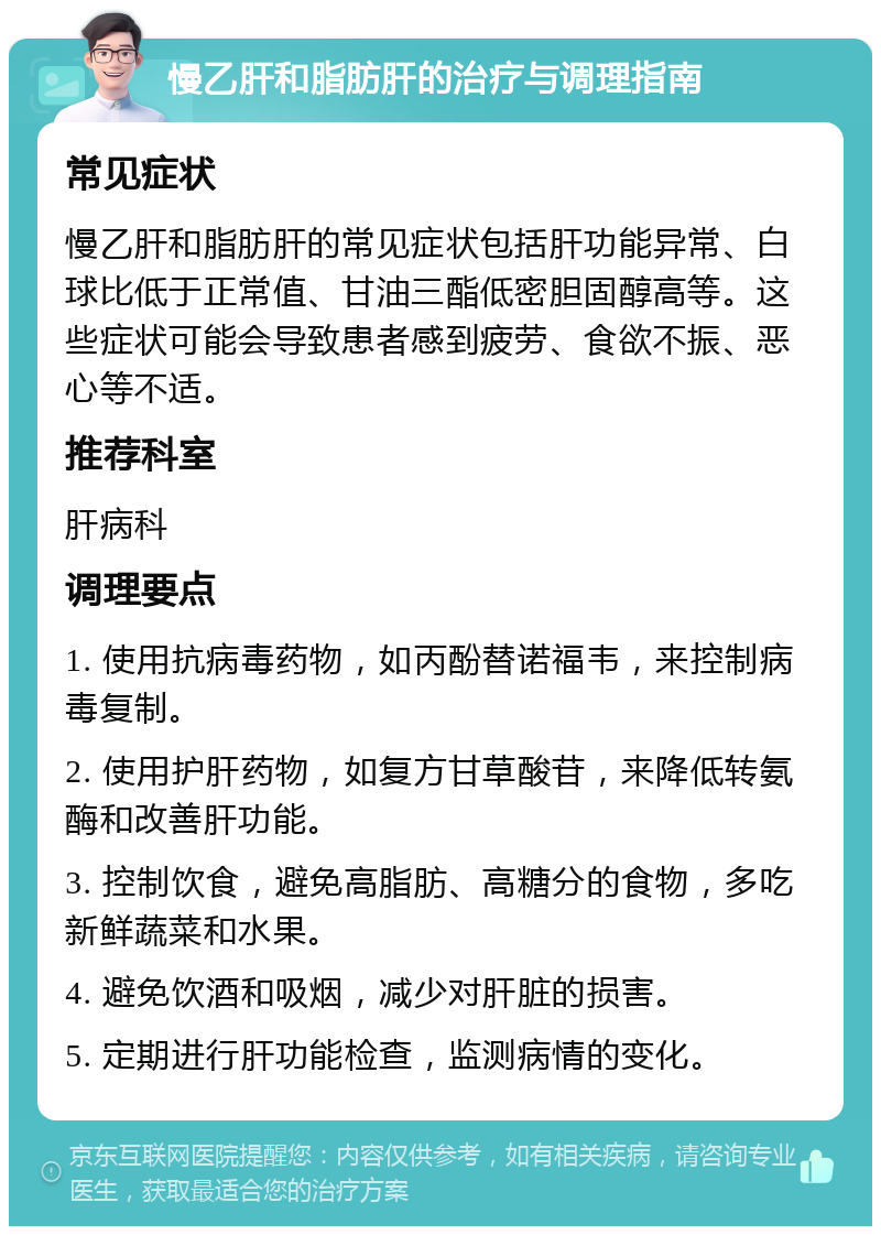 慢乙肝和脂肪肝的治疗与调理指南 常见症状 慢乙肝和脂肪肝的常见症状包括肝功能异常、白球比低于正常值、甘油三酯低密胆固醇高等。这些症状可能会导致患者感到疲劳、食欲不振、恶心等不适。 推荐科室 肝病科 调理要点 1. 使用抗病毒药物，如丙酚替诺福韦，来控制病毒复制。 2. 使用护肝药物，如复方甘草酸苷，来降低转氨酶和改善肝功能。 3. 控制饮食，避免高脂肪、高糖分的食物，多吃新鲜蔬菜和水果。 4. 避免饮酒和吸烟，减少对肝脏的损害。 5. 定期进行肝功能检查，监测病情的变化。