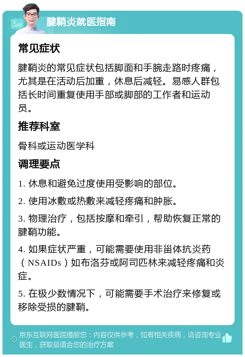 腱鞘炎就医指南 常见症状 腱鞘炎的常见症状包括脚面和手腕走路时疼痛，尤其是在活动后加重，休息后减轻。易感人群包括长时间重复使用手部或脚部的工作者和运动员。 推荐科室 骨科或运动医学科 调理要点 1. 休息和避免过度使用受影响的部位。 2. 使用冰敷或热敷来减轻疼痛和肿胀。 3. 物理治疗，包括按摩和牵引，帮助恢复正常的腱鞘功能。 4. 如果症状严重，可能需要使用非甾体抗炎药（NSAIDs）如布洛芬或阿司匹林来减轻疼痛和炎症。 5. 在极少数情况下，可能需要手术治疗来修复或移除受损的腱鞘。