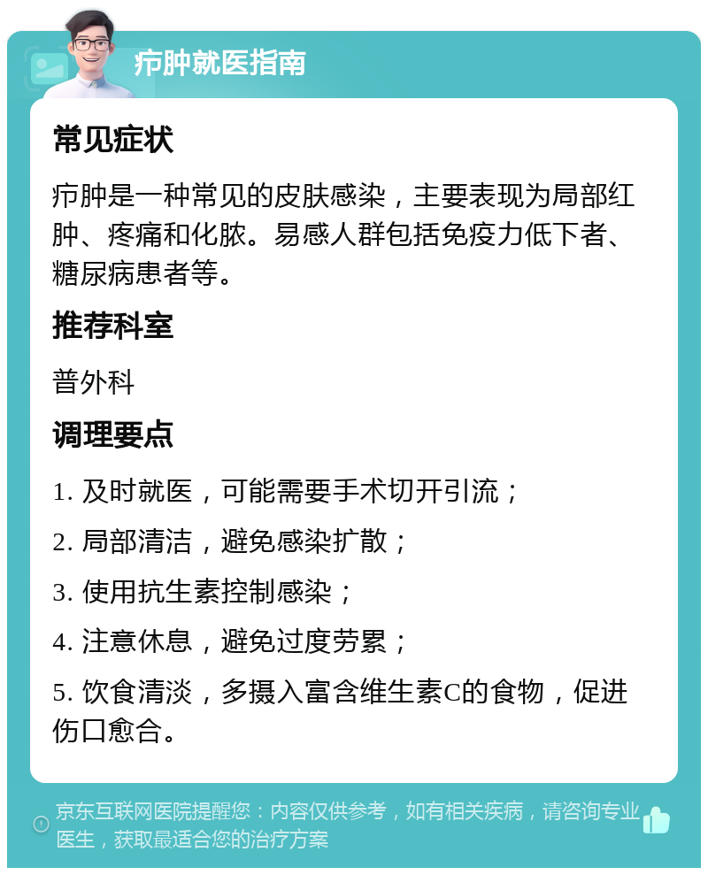 疖肿就医指南 常见症状 疖肿是一种常见的皮肤感染，主要表现为局部红肿、疼痛和化脓。易感人群包括免疫力低下者、糖尿病患者等。 推荐科室 普外科 调理要点 1. 及时就医，可能需要手术切开引流； 2. 局部清洁，避免感染扩散； 3. 使用抗生素控制感染； 4. 注意休息，避免过度劳累； 5. 饮食清淡，多摄入富含维生素C的食物，促进伤口愈合。