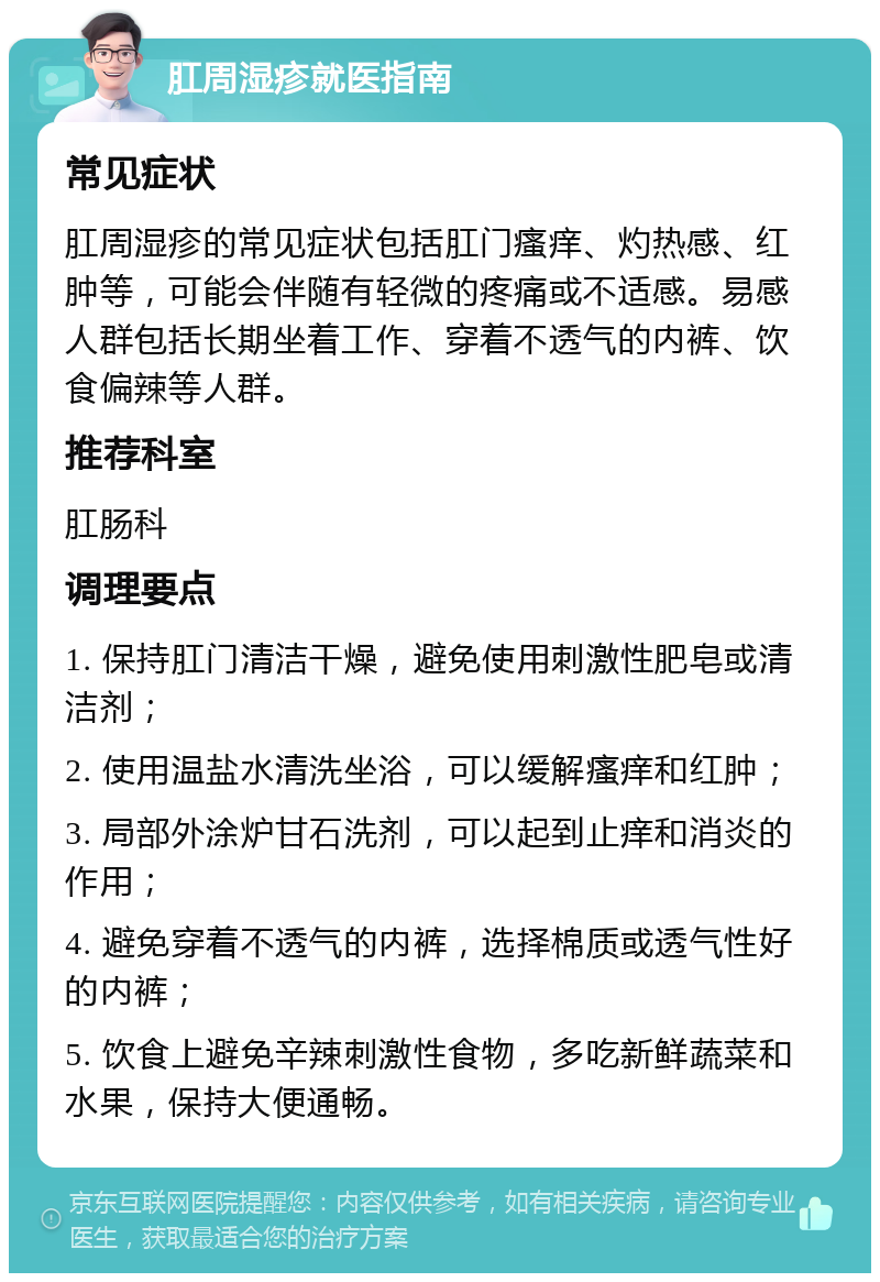 肛周湿疹就医指南 常见症状 肛周湿疹的常见症状包括肛门瘙痒、灼热感、红肿等，可能会伴随有轻微的疼痛或不适感。易感人群包括长期坐着工作、穿着不透气的内裤、饮食偏辣等人群。 推荐科室 肛肠科 调理要点 1. 保持肛门清洁干燥，避免使用刺激性肥皂或清洁剂； 2. 使用温盐水清洗坐浴，可以缓解瘙痒和红肿； 3. 局部外涂炉甘石洗剂，可以起到止痒和消炎的作用； 4. 避免穿着不透气的内裤，选择棉质或透气性好的内裤； 5. 饮食上避免辛辣刺激性食物，多吃新鲜蔬菜和水果，保持大便通畅。