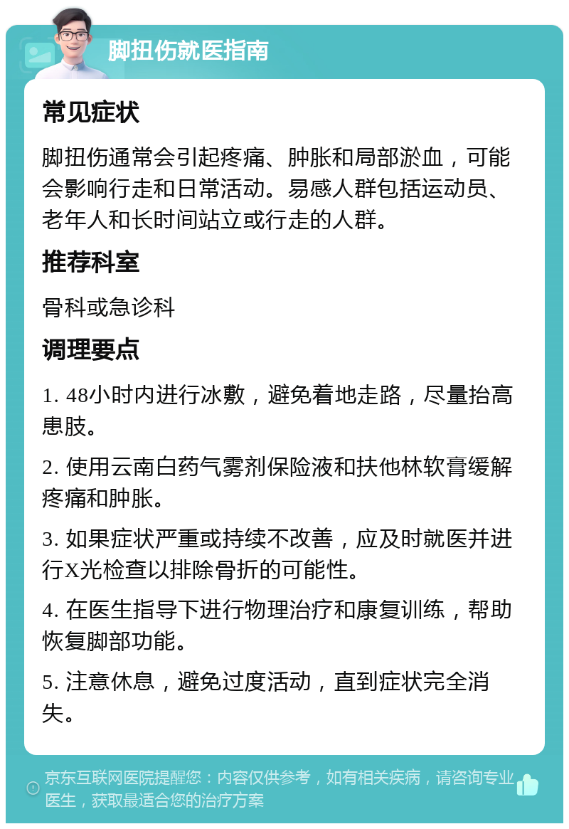 脚扭伤就医指南 常见症状 脚扭伤通常会引起疼痛、肿胀和局部淤血，可能会影响行走和日常活动。易感人群包括运动员、老年人和长时间站立或行走的人群。 推荐科室 骨科或急诊科 调理要点 1. 48小时内进行冰敷，避免着地走路，尽量抬高患肢。 2. 使用云南白药气雾剂保险液和扶他林软膏缓解疼痛和肿胀。 3. 如果症状严重或持续不改善，应及时就医并进行X光检查以排除骨折的可能性。 4. 在医生指导下进行物理治疗和康复训练，帮助恢复脚部功能。 5. 注意休息，避免过度活动，直到症状完全消失。