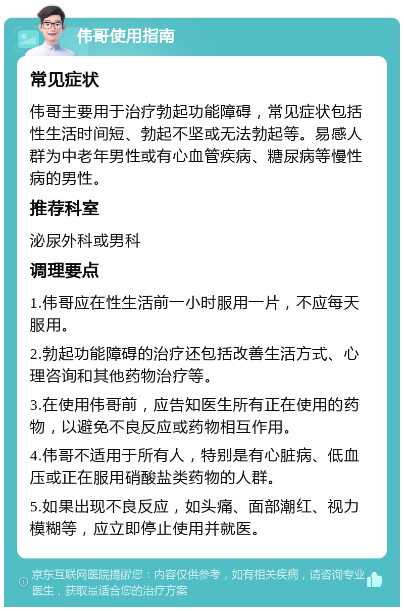 伟哥使用指南 常见症状 伟哥主要用于治疗勃起功能障碍，常见症状包括性生活时间短、勃起不坚或无法勃起等。易感人群为中老年男性或有心血管疾病、糖尿病等慢性病的男性。 推荐科室 泌尿外科或男科 调理要点 1.伟哥应在性生活前一小时服用一片，不应每天服用。 2.勃起功能障碍的治疗还包括改善生活方式、心理咨询和其他药物治疗等。 3.在使用伟哥前，应告知医生所有正在使用的药物，以避免不良反应或药物相互作用。 4.伟哥不适用于所有人，特别是有心脏病、低血压或正在服用硝酸盐类药物的人群。 5.如果出现不良反应，如头痛、面部潮红、视力模糊等，应立即停止使用并就医。