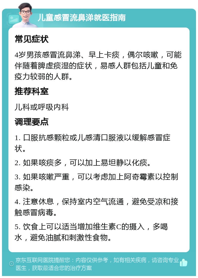 儿童感冒流鼻涕就医指南 常见症状 4岁男孩感冒流鼻涕、早上卡痰，偶尔咳嗽，可能伴随着脾虚痰湿的症状，易感人群包括儿童和免疫力较弱的人群。 推荐科室 儿科或呼吸内科 调理要点 1. 口服抗感颗粒或儿感清口服液以缓解感冒症状。 2. 如果咳痰多，可以加上易坦静以化痰。 3. 如果咳嗽严重，可以考虑加上阿奇霉素以控制感染。 4. 注意休息，保持室内空气流通，避免受凉和接触感冒病毒。 5. 饮食上可以适当增加维生素C的摄入，多喝水，避免油腻和刺激性食物。