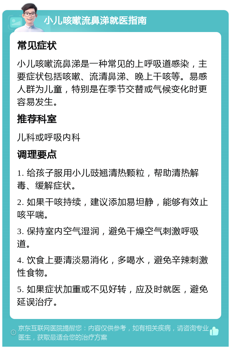 小儿咳嗽流鼻涕就医指南 常见症状 小儿咳嗽流鼻涕是一种常见的上呼吸道感染，主要症状包括咳嗽、流清鼻涕、晚上干咳等。易感人群为儿童，特别是在季节交替或气候变化时更容易发生。 推荐科室 儿科或呼吸内科 调理要点 1. 给孩子服用小儿豉翘清热颗粒，帮助清热解毒、缓解症状。 2. 如果干咳持续，建议添加易坦静，能够有效止咳平喘。 3. 保持室内空气湿润，避免干燥空气刺激呼吸道。 4. 饮食上要清淡易消化，多喝水，避免辛辣刺激性食物。 5. 如果症状加重或不见好转，应及时就医，避免延误治疗。