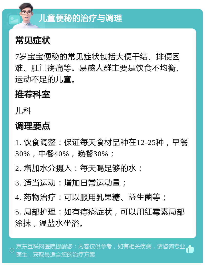 儿童便秘的治疗与调理 常见症状 7岁宝宝便秘的常见症状包括大便干结、排便困难、肛门疼痛等。易感人群主要是饮食不均衡、运动不足的儿童。 推荐科室 儿科 调理要点 1. 饮食调整：保证每天食材品种在12-25种，早餐30%，中餐40%，晚餐30%； 2. 增加水分摄入：每天喝足够的水； 3. 适当运动：增加日常运动量； 4. 药物治疗：可以服用乳果糖、益生菌等； 5. 局部护理：如有痔疮症状，可以用红霉素局部涂抹，温盐水坐浴。