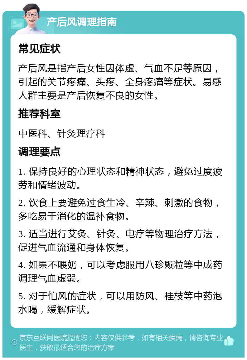 产后风调理指南 常见症状 产后风是指产后女性因体虚、气血不足等原因，引起的关节疼痛、头疼、全身疼痛等症状。易感人群主要是产后恢复不良的女性。 推荐科室 中医科、针灸理疗科 调理要点 1. 保持良好的心理状态和精神状态，避免过度疲劳和情绪波动。 2. 饮食上要避免过食生冷、辛辣、刺激的食物，多吃易于消化的温补食物。 3. 适当进行艾灸、针灸、电疗等物理治疗方法，促进气血流通和身体恢复。 4. 如果不喂奶，可以考虑服用八珍颗粒等中成药调理气血虚弱。 5. 对于怕风的症状，可以用防风、桂枝等中药泡水喝，缓解症状。