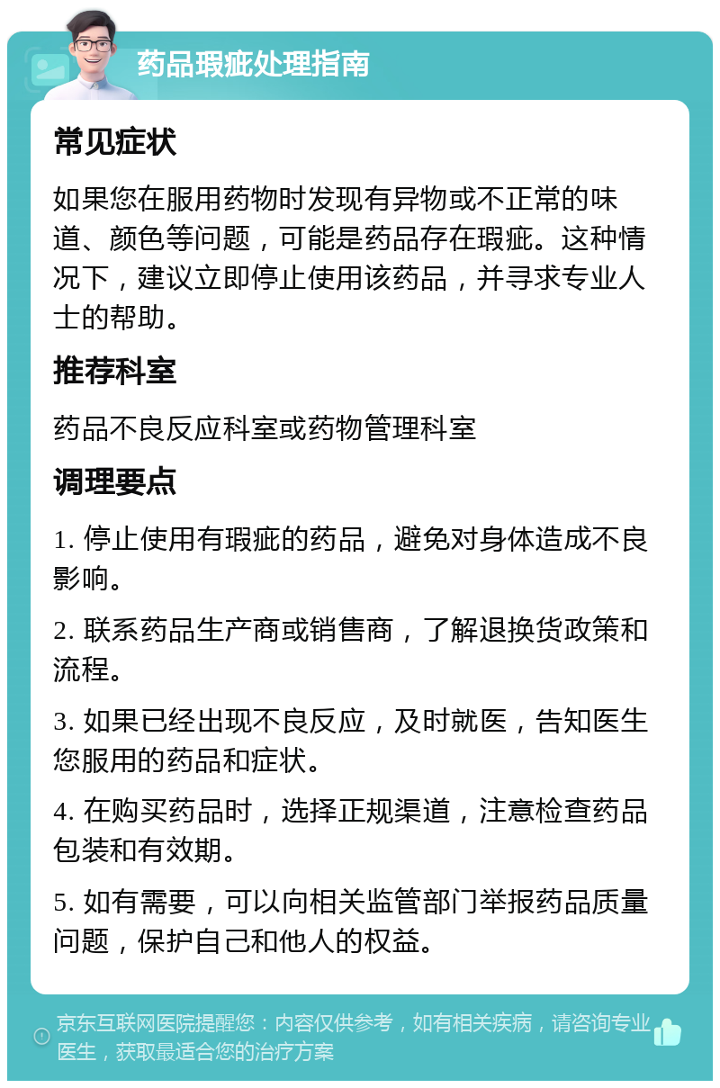 药品瑕疵处理指南 常见症状 如果您在服用药物时发现有异物或不正常的味道、颜色等问题，可能是药品存在瑕疵。这种情况下，建议立即停止使用该药品，并寻求专业人士的帮助。 推荐科室 药品不良反应科室或药物管理科室 调理要点 1. 停止使用有瑕疵的药品，避免对身体造成不良影响。 2. 联系药品生产商或销售商，了解退换货政策和流程。 3. 如果已经出现不良反应，及时就医，告知医生您服用的药品和症状。 4. 在购买药品时，选择正规渠道，注意检查药品包装和有效期。 5. 如有需要，可以向相关监管部门举报药品质量问题，保护自己和他人的权益。