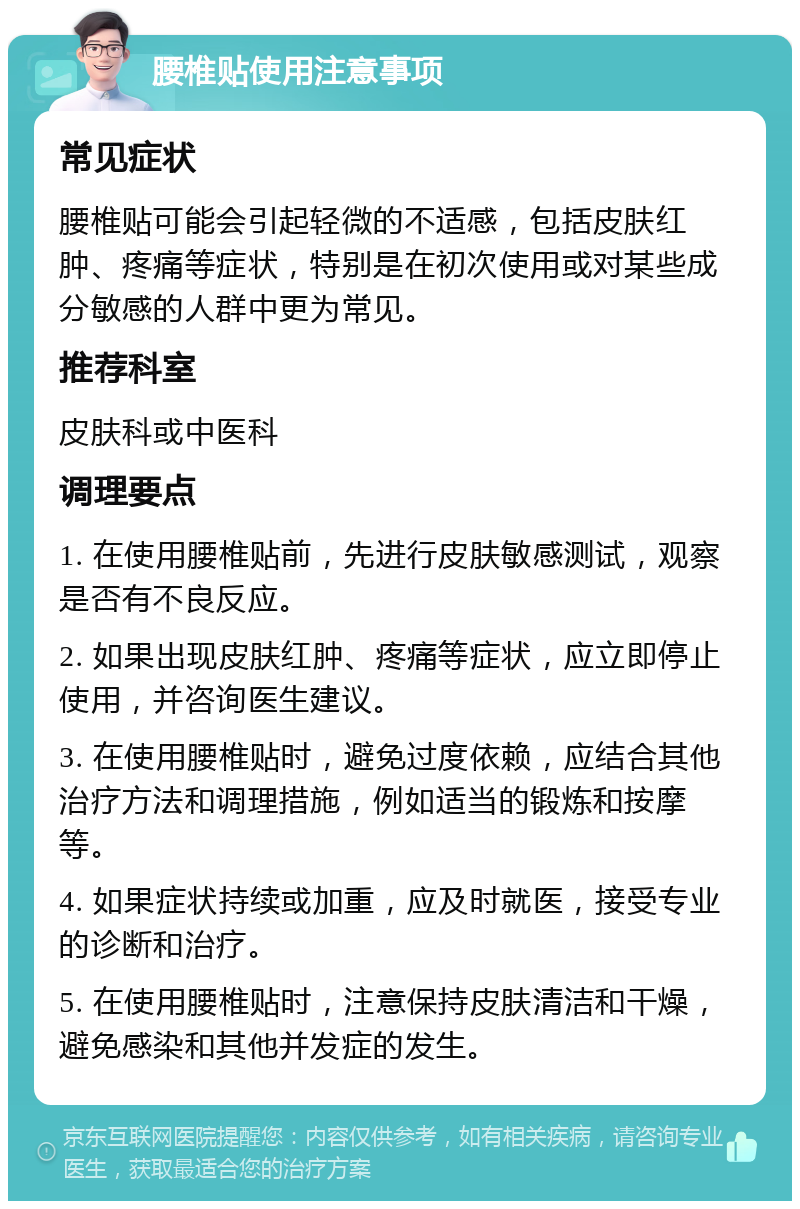 腰椎贴使用注意事项 常见症状 腰椎贴可能会引起轻微的不适感，包括皮肤红肿、疼痛等症状，特别是在初次使用或对某些成分敏感的人群中更为常见。 推荐科室 皮肤科或中医科 调理要点 1. 在使用腰椎贴前，先进行皮肤敏感测试，观察是否有不良反应。 2. 如果出现皮肤红肿、疼痛等症状，应立即停止使用，并咨询医生建议。 3. 在使用腰椎贴时，避免过度依赖，应结合其他治疗方法和调理措施，例如适当的锻炼和按摩等。 4. 如果症状持续或加重，应及时就医，接受专业的诊断和治疗。 5. 在使用腰椎贴时，注意保持皮肤清洁和干燥，避免感染和其他并发症的发生。